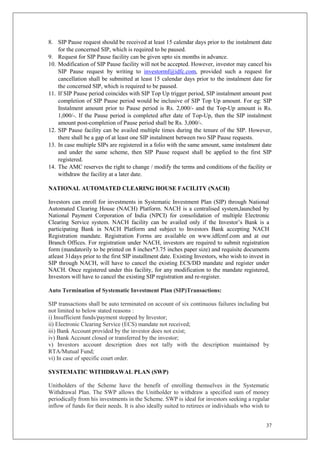 37
8. SIP Pause request should be received at least 15 calendar days prior to the instalment date
for the concerned SIP, which is required to be paused.
9. Request for SIP Pause facility can be given upto six months in advance.
10. Modification of SIP Pause facility will not be accepted. However, investor may cancel his
SIP Pause request by writing to investormf@idfc.com, provided such a request for
cancellation shall be submitted at least 15 calendar days prior to the instalment date for
the concerned SIP, which is required to be paused.
11. If SIP Pause period coincides with SIP Top Up trigger period, SIP instalment amount post
completion of SIP Pause period would be inclusive of SIP Top Up amount. For eg: SIP
Instalment amount prior to Pause period is Rs. 2,000/- and the Top-Up amount is Rs.
1,000/-. If the Pause period is completed after date of Top-Up, then the SIP instalment
amount post-completion of Pause period shall be Rs. 3,000/-.
12. SIP Pause facility can be availed multiple times during the tenure of the SIP. However,
there shall be a gap of at least one SIP instalment between two SIP Pause requests.
13. In case multiple SIPs are registered in a folio with the same amount, same instalment date
and under the same scheme, then SIP Pause request shall be applied to the first SIP
registered.
14. The AMC reserves the right to change / modify the terms and conditions of the facility or
withdraw the facility at a later date.
NATIONAL AUTOMATED CLEARING HOUSE FACILITY (NACH)
Investors can enroll for investments in Systematic Investment Plan (SIP) through National
Automated Clearing House (NACH) Platform. NACH is a centralised system,launched by
National Payment Corporation of India (NPCI) for consolidation of multiple Electronic
Clearing Service system. NACH facility can be availed only if the Investor’s Bank is a
participating Bank in NACH Platform and subject to Investors Bank accepting NACH
Registration mandate. Registration Forms are available on www.idfcmf.com and at our
Branch Offices. For registration under NACH, investors are required to submit registration
form (mandatorily to be printed on 8 inches*3.75 inches paper size) and requisite documents
atleast 31days prior to the first SIP installment date. Existing Investors, who wish to invest in
SIP through NACH, will have to cancel the existing ECS/DD mandate and register under
NACH. Once registered under this facility, for any modification to the mandate registered,
Investors will have to cancel the existing SIP registration and re-register.
Auto Termination of Systematic Investment Plan (SIP)Transactions:
SIP transactions shall be auto terminated on account of six continuous failures including but
not limited to below stated reasons :
i) Insufficient funds/payment stopped by Investor;
ii) Electronic Clearing Service (ECS) mandate not received;
iii) Bank Account provided by the investor does not exist;
iv) Bank Account closed or transferred by the investor;
v) Investors account description does not tally with the description maintained by
RTA/Mutual Fund;
vi) In case of specific court order.
SYSTEMATIC WITHDRAWAL PLAN (SWP)
Unitholders of the Scheme have the benefit of enrolling themselves in the Systematic
Withdrawal Plan. The SWP allows the Unitholder to withdraw a specified sum of money
periodically from his investments in the Scheme. SWP is ideal for investors seeking a regular
inflow of funds for their needs. It is also ideally suited to retirees or individuals who wish to
 