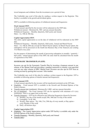 38
invest lumpsums and withdraw from the investment over a period of time.
The Unitholder may avail of this plan by sending a written request to the Registrar. This
facility is available in the growth and dividend option.
SWP is available in following options of withdrawal amount and frequencies:
Fixed Amount SWP:
A fixed amount specified by the investor will be redeemed on the SWP date.
Withdrawal amount - Minimum Rs. 500/- and any amount thereafter.
Withdrawal frequency – Monthly, Quarterly, Half yearly and Annual
Dates - 1st, 10th & 20th day.
Capital Appreciation SWP:
The entire capital appreciation as on the date of withdrawal will be redeemed on the SWP
date.
Withdrawal frequency – Monthly, Quarterly, Half yearly, Annual and March Payout
Dates - 1st, 10th & 20th day (except for March Payout option). In March Payout option, the
redemption will be processed on the fourth last Business Day of the financial year (ending
31st March every year)
For the purpose of determining the month of processing redemption in monthly / quarterly /
half yearly / annual payout option of the SWP, the same shall be calculated from the month
of registration of the SWP.
SYSTEMATIC TRANSFER PLAN (STP)
Investors can opt for the Systematic Transfer Plan by investing a lumpsum amount in one
scheme of the Mutual Fund and providing a standing instruction to transfer a pre-specified
sum into any other scheme of IDFC Mutual Fund. Investors can also opt for STP from an
existing account by quoting their account / folio number.
The Unitholder may avail of this plan by sending a written request to the Registrar. STP is
available in following options of transfer amount and frequencies:
Fixed Amount STP:
A fixed amount specified by the investor will be transferred (switched) on the STP date.
 Eligibility – Fixed amount STP is available in the Growth and Dividend Options of the
Source schemes.
 Transfer amount (per instalment)- Minimum Rs.1,000/- and any amount thereafter.
 No. of instalment – The Fixed Amount STP can be registered with minimum of 6 (six)
instalments. There is no upper limit on the same.
 Transfer frequency – STP can be effected as per following frequencies chosen by Investor:
a) Monthly: any day of the month except 29th, 30th and 31st day of the month
b) Fortnightly: 1st & 16th
c) Weekly: Date option - 7th, 14th, 21st, 28th day of every month; or Day option -
every Monday of the week
d) Daily: all business days
Capital Appreciation STP:
 Eligibility - The Capital Appreciation option under STP facility is available only under the
Growth Options of the Source schemes.
 Transfer frequency - Monthly, Quarterly, Half yearly and Annual
 Transfer dates -
 