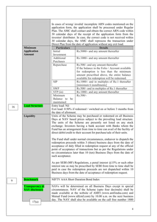 4
In cases of wrong/ invalid/ incomplete ARN codes mentioned on the
application form, the application shall be processed under Regular
Plan. The AMC shall contact and obtain the correct ARN code within
30 calendar days of the receipt of the application form from the
investor/ distributor. In case, the correct code is not received within
30 calendar days, the AMC shall reprocess the transaction under
Direct Plan from the date of application without any exit load.
Minimum
Application
Amount
Particulars Details
Initial
Investment
Rs.5000/- and any amount thereafter
Additional
Purchases
Rs.1000/- and any amount thereafter
Repurchase Rs.500/- and any amount thereafter
If the balance in the Folio / Account available
for redemption is less than the minimum
amount prescribed above, the entire balance
available for redemption will be redeemed.
SIP Rs.1000/- and in multiples of Re.1 thereafter
[minimum 6 installments]
SWP Rs.500/- and in multiples of Re.1 thereafter
STP (in) Rs.1000/- and any amount thereafter
Minimum
Balance to be
maintained
Rs.500/-
Load Structure Entry load: Nil
Exit load: 0.50% if redeemed / switched on or before 3 months from
the date of allotment.
Liquidity Units of the Scheme may be purchased or redeemed on all Business
Days at NAV based prices subject to the prevailing load structure.
The units of the Scheme are presently not listed on any stock
exchange. Investors having a bank account with Banks whom the
Fund has an arrangement from time to time can avail of the facility of
direct debit/credit to their account for purchase/sale of their units.
The Fund shall under normal circumstances, endeavor to dispatch the
redemption proceeds within 3 (three) business days from the date of
acceptance of duly filled in redemption request at any of the official
point of acceptance of transactions but as per the Regulations under
no circumstances later than 10 (ten) Business Days from the date of
such acceptance.
As per SEBI (MF) Regulations, a penal interest @15% or such other
interest rate as may be prescribed by SEBI from time to time shall be
paid in case the redemption proceeds are not dispatched within 10
Business days from the date of acceptance of redemption request.
Benchmark NIFTY AAA Short Duration Bond Index
Transparency &
NAV disclosure
NAVs will be determined on all Business Days except in special
circumstances. NAV of the Scheme (upto four decimals) shall be
made available at the website of AMFI (www.amfiindia.com) and
Mutual Fund (www.idfcmf.com) by 10.00 a.m. on the next business
day. The NAV shall also be available on the call free number 1800
9
17(a)
16
 
