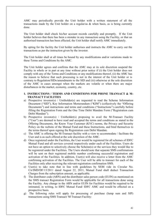 41
AMC may periodically provide the Unit holder with a written statement of all the
transactions made by the Unit holder on a regular/as & when basis, as is being currently
done.
The Unit holder shall check his/her account records carefully and promptly. If the Unit
holder believes that there has been a mistake in any transaction using the Facility, or that un
authorised transaction has been effected, the Unit holder shall notify AMC immediately.
By opting for the facility the Unit holder authorises and instructs the AMC to carry out the
transactions as per the instruction given by the investor.
The Unit holder shall at all times be bound by any modifications and/or variations made to
these Terms and Conditions by the AMC.
The Unit holder agrees and confirms that the AMC may at its sole discretion suspend the
Facility in whole or in part at any time without prior notice if (i) the Unit holder does not
comply with any of the Terms and Conditions or any modifications thereof, (ii) the AMC has
the reason to believe that such processing is not in the interest of the Unit holder or is
contrary to Regulation/SIDs/amendments to the SID and (iii) otherwise at the sole discretion
of the AMC in cases amongst when the markets are volatile or when there are major
disturbances in the market, economy, country, etc.
1. INSTRUCTIONS / TERMS AND CONDITIONS FOR PHONE TRANSACT & M-
TRANSACT FACILITIES
a) Prospective investor(s) / Unitholder(s) are requested to read the Scheme Information
Document (“SID”), Key Information Memorandum (“KIM”) (collectively the “Offering
Documents”) and instructions and terms and conditions (“Instructions”) carefully before
filling the Registration Form and the One Time Debit Mandate Form (“Registration cum
Debit Mandate”).
b) Prospective investor(s) / Unitholder(s) proposing to avail the M-Transact Facility
(“User”) are deemed to have read and accepted the terms and conditions as stated in the
Offering Documents, the Know Your Customer (KYC) norms, the Privacy and Security
Policy on the website of the Mutual Fund and these Instructions, and bind themselves to
the terms thereof upon signing the Registration cum Debit Mandate.
c) The AMC is offering the M-Transact facility with a view to accommodate / facilitate the
User and is as such offered at the sole discretion of the AMC.
d) Once registered under the Facilities, the User would be registered for all schemes of IDFC
Mutual Fund and all services covered respectively under each of the Facilities. Users do
not have an option to selectively choose the Scheme(s) or the services they would like to
be registered under the Facilities. The Users should note that separate SMS confirmations
will be sent on their registered mobile number confirming successful registration and
activation of the Facilities. In addition, User(s) will also receive a letter from the AMC
confirming activation of the Facilities. The User will be able to transact for each of the
Facilities only after receiving the relevant registration confirmation SMS.
e) User(s) to take note that in line with guidelines by SEBI vide its Circular No.
Cir/IMD/DF/13/2011 dated August 22, 2011, Mutual Fund shall deduct Transaction
Charges from the subscription amount, as applicable.
f) The distributor code (ARN) and the distributor sales person code (EUIN) as mentioned on
the SMS transact Registration Form would be applicable for all transactions done using
the Facility. Any change in the ARN and/or EUIN for Facilities would be required to be
intimated, in writing, to IDFC Mutual Fund/ IDFC AMC and would be effected on a
prospective basis.
g) The following rules will apply for processing of purchase (lump sum and SIP)
transactions using SMS Transact/ M Transact Facility:
 