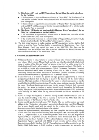 42
A. Distributor ARN code and EUIN mentioned during filling the registration form
for the Facilities:
 If the investment is requested in a scheme under a ‘Direct Plan’, the Distributor/ARN
code will be excluded for that transaction and units will be allotted under the ‘Direct
Plan’ as requested.
 If the investment is requested in a scheme under a ‘Regular Plan’, the registered ARN
code and EUIN will be considered for that transaction and units will be allotted under
the ‘Regular Plan’ as requested.
B. Distributor/ ARN code not mentioned (left blank or ‘Direct’ mentioned) during
filling the registration form for the Facilities:
 If the investment is requested in a scheme under a ‘Direct Plan’, the units will be
allotted under the ‘Direct Plan’ as requested.
 If the investment is requested in a scheme under a ‘Regular Plan’, the units will, by
default, be allotted under the ‘Direct Plan’ of the respective scheme.
h) The Unit holder desirous to make purchase and SIP registration over this facility shall
register to avail the Phone Purchase facility by submitting the “Registration - Cum - One
Time Mandate Form” and submit the same to the AMC/ISC. The form can be
downloaded from www.idfcmf.com. The terms and conditions for Phone Purchase are
mentioned on the reverse of the Application Form.
2. UNITHOLDER INFORMATION
a) M-Transact facility is only available to User(s) having a folio (which would include any
zero balance folio) with the Mutual Fund, and who are either Resident Individuals (with
mode of holding of the folio as ‘single’ or ‘anyone or survivor’ or ‘either or survivor’),
Hindu Undivided Family, sole proprietors or minors (through guardians). This facility is
not available to User(s) who are non-residents (NRIs), Corporates, Partnership Firms and
Resident Individuals (with mode of holding of the folio as ‘joint’). Further, User(s)
transacting through the online platforms of distributors (channel investors) or holding
Units in demat form cannot be registered for the M-Transact facility.
b) In case the User is a 'minor', the parents or legal guardian appointed by a court of
competent jurisdiction shall be eligible to avail of the facilities till the minor attains
majority. The legal guardian of the minor hereby agrees to submit such details as may be
specified by the AMC, from time to time. Upon the minor attaining majority, the right of
the parent / legal guardian to operate the said User(s) account / folio(s), shall cease and
the ‘major’ User would be required to register himself afresh for availing the M-Transact
facility. The parent / legal guardian of the minor agree to indemnify the AMC against any
claim made by the above minor for any transactions made by him/her on behalf of the
minor.
c) In case of ‘single' holding folio, M-Transact facility will be offered to the sole User. In
case the mode of holding of the folio is 'Anyone or Survivor', the AMC shall offer the
facility in favour of the 'Anyone or Survivor' in the folio.
d) User(s) should specify their full name, PAN details, folio no, mobile number and email
address in the ‘Unitholders Information’ section in the Registration cum Debit Mandate.
User’s name should match with the details in the existing folio, failing which the
Registration cum Debit Mandate is liable to be rejected.
e) User(s) are required to specify whether they are KYC compliant and enclose a photocopy
of their PAN card duly self-certified along with the original PAN card along with a proof
of KYC Compliance (viz. KYC Acknowledgement Letter issued by KYC Registration
Agency (“KRA”) or printout of KYC Compliance status downloaded from the KRA
website using the PAN Number or KYC acknowledgment letter issued by any KYC
Registration Agency registered with SEBI), if not provided earlier, along with the
Registration cum Debit Mandate. Only KYC compliant users shall be permitted to use the
facility. KYC failed cases or KYC pending or under-process cases are currently not
 
