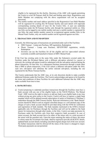 43
eligible to be registered for this facility. Decisions of the AMC with regards permitting
the User(s) to avail M-Transact shall be final and binding upon them. Registration cum
Debit Mandate not complying with the above requirement will not be accepted/
processed.
f) The mobile number and email address specified in the Registration Cum Debit Mandate
will be registered for availing this M-Transact facility and such details will supersede
corresponding existing details (if any) for the User(s) folio. A user can undertake
transactions under the M-Transact facility only through the registered mobile no. Only
one folio can be tagged to one mobile number and once a mobile number is registered for
one folio, the same mobile number cannot be re-registered against another folio in the
Mutual Fund. Further, only one mobile number can be registered against one folio.
3. TRANSACTION AND FUND OPTION
Currently, the following types of transactions are permitted under each of the Facilities:
 SMS Transact – Lump sum Purchase, SIP registration, Redemption
 Phone Transact - Lump sum Purchase, SIP/STP/SWP registration, switch,
Redemption
 Investors can use the Facilities for all the eligible and live open-ended schemes
(currently available and launched in future) of IDFC Mutual Fund.
If the User has existing units in the same folio under the Scheme(s) covered under the
Facilities under the Dividend Option with a different sub-option selected (i.e. payout or
reinvest), the existing sub-option would be substituted with the sub-option selected during the
phone transaction, for that folio. In a subsequent Purchase transaction through a mode other
than a SMS or phone transaction, if the User selects a different sub-option under the folio,
such new sub-option will substitute the earlier selected sub-option, including the one
registered for the Phone Transact facility.
The User(s) understands that the AMC may, at its sole discretion decide to make available
additional Schemes under the Facilities. The User(s) acknowledges and agrees to be bound by
the terms and conditions of these Facilities for such additional Schemes that the AMC may
make available from time to time.
4. BANK DETAILS
a) User(s) proposing to undertake purchase transactions through the Facilities must have a
bank account with any one of the eligible banks on the NACH Platform. The Mutual
Fund / AMC reserves the right to remove or add any bank as an eligible bank at any time
without giving any prior notice to the User(s). User(s) will have to register a single bank
mandate which will be debited towards subscription of unit(s) of Scheme(s) (“Purchase”)
undertaken through the SMS Transact facility. Relevant information in the ‘Bank Details’
section should be filled in and an original cancelled cheque or a self attested copy of the
cheque of such a bank account should be provided along with the OTM for verification
and registration of bank mandate. The bank mandate mentioned in the OTM is limited/
applicable only for Purchases through the Facilities and will not be added to the bank
master for transactions through other modes, in the folio. User(s) can make payments for
Purchases under the Facilities only from their respective bank account(s). In case of
minor account, the bank account has to be either of the minor only or a joint account of
the minor with the guardian only. Upon the minor attaining the status of major, the minor
in whose name the investment was made, shall be required to provide all the KYC details,
updated bank account details including cancelled original cheque leaf of the new account.
No further transactions shall be allowed till the status of the minor is changed to major.
Third party payments are not permitted.
 