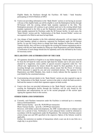 44
Eligible Banks for Purchases through the Facilities: All banks / bank branches
participating in NACH Platform of NPCI
b) User(s) not providing information in the ‘Bank Details’ section or not having an account
with any of the eligible banks can still be eligible to avail the Redemption facility through
M-Transact with the existing default bank mandate registered in the folio. The
Redemption proceeds will continue to get credited/ paid out to the existing default bank
mandate registered in the folio as per the Registrars records and is independent of the
bank mandate registered for Purchases under the M-Transact facility. In such cases, the
‘Bank Details’ section and the ‘Authorisation of the Bank Account Holder’ section are
not required to be filled-in and must be kept blank.
c) Any change of bank mandate in the folio submitted subsequently, will not impact/ alter
the bank mandate, default or otherwise, registered for Purchases under the M-Transact
facility. In case the User(s) desire to change their bank mandate for Purchases under M-
Transact facility, they will have to de-register the existing M-Transact registration and re-
register with the new bank mandate by filling up a fresh Registration cum Debit Mandate.
A notification of such change should also be separately sent to the old bank by the User(s)
for necessary action.
DECLARATION AND AUTHORISATION OF THE USER
a) All signatures should be in English or in any Indian language. Thumb impressions should
be from the left hand for males and the right hand for females and in all cases must be
attested by a magistrate, notary public or special executive magistrate under his / her
official seal. Applications by minors should be signed by their guardians. If you are
investing through your constituted attorney, please ensure that the Power of Attorney
(POA) document is signed by you and your constituted attorney. The signature in the
Registration cum Debit Mandate, then, needs to clearly indicate that the signature is on
your behalf by the constituted attorney.
b) User(s)entering relevant details in the ‘Bank Details’ section are also required to sign in
the ‘Authorisation of the Bank Account’ section in the order in which the bank account is
held and the manner in which their signatures appear on bank records.
c) User(s) who have not provided information in the ‘Bank Details’ section and are only
availing the Redemption facility through the Facilities, will be only bound by the
declarations and authorizations set out in the second paragraph of this section upon
signing the signature block in this section.
OTHER TERMS AND CONDITIONS
a) Currently, each Purchase transaction under the Facilities is restricted up to a monetary
limit as mentioned below:
SMS Transact facility – up to Rs. 99,99,999 per transaction
Phone Transact facility – up to Rs. 1,99,999 per transaction.
However, with further system developments, the AMC would endeavour to enhance such
limit over a period of time. Notification of such enhanced limits would be informed in
accordance with the requirements under the Regulations. The minimum Purchase amount
criteria (lump sum and SIP) specified in the respective Option of the Scheme would be
applicable.
Further, the restriction on number of transactions which a user can do in one folio on a
single day is as given below:
 