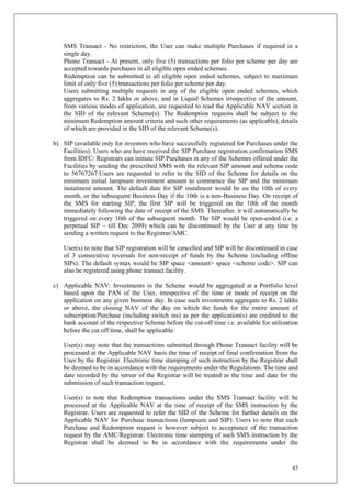 45
SMS Transact - No restriction, the User can make multiple Purchases if required in a
single day.
Phone Transact - At present, only five (5) transactions per folio per scheme per day are
accepted towards purchases in all eligible open ended schemes.
Redemption can be submitted in all eligible open ended schemes, subject to maximum
limit of only five (5) transactions per folio per scheme per day.
Users submitting multiple requests in any of the eligible open ended schemes, which
aggregates to Rs. 2 lakhs or above, and in Liquid Schemes irrespective of the amount,
from various modes of application, are requested to read the Applicable NAV section in
the SID of the relevant Scheme(s). The Redemption requests shall be subject to the
minimum Redemption amount criteria and such other requirements (as applicable), details
of which are provided in the SID of the relevant Scheme(s).
b) SIP (available only for investors who have successfully registered for Purchases under the
Facilities): Users who are have received the SIP Purchase registration confirmation SMS
from IDFC/ Registrars can initiate SIP Purchases in any of the Schemes offered under the
Facilities by sending the prescribed SMS with the relevant SIP amount and scheme code
to 56767267.Users are requested to refer to the SID of the Scheme for details on the
minimum initial lumpsum investment amount to commence the SIP and the minimum
instalment amount. The default date for SIP instalment would be on the 10th of every
month, or the subsequent Business Day if the 10th is a non-Business Day. On receipt of
the SMS for starting SIP, the first SIP will be triggered on the 10th of the month
immediately following the date of receipt of the SMS. Thereafter, it will automatically be
triggered on every 10th of the subsequent month. The SIP would be open-ended (i.e. a
perpetual SIP – till Dec 2099) which can be discontinued by the User at any time by
sending a written request to the Registrar/AMC.
User(s) to note that SIP registration will be cancelled and SIP will be discontinued in case
of 3 consecutive reversals for non-receipt of funds by the Scheme (including offline
SIPs). The default syntax would be SIP space <amount> space <scheme code>. SIP can
also be registered using phone transact facility.
c) Applicable NAV: Investments in the Scheme would be aggregated at a Portfolio level
based upon the PAN of the User, irrespective of the time or mode of receipt on the
application on any given business day. In case such investments aggregate to Rs. 2 lakhs
or above, the closing NAV of the day on which the funds for the entire amount of
subscription/Purchase (including switch ins) as per the application(s) are credited to the
bank account of the respective Scheme before the cut-off time i.e. available for utilization
before the cut off time, shall be applicable.
User(s) may note that the transactions submitted through Phone Transact facility will be
processed at the Applicable NAV basis the time of receipt of final confirmation from the
User by the Registrar. Electronic time stamping of such instruction by the Registrar shall
be deemed to be in accordance with the requirements under the Regulations. The time and
date recorded by the server of the Registrar will be treated as the time and date for the
submission of such transaction request.
User(s) to note that Redemption transactions under the SMS Transact facility will be
processed at the Applicable NAV at the time of receipt of the SMS instruction by the
Registrar. Users are requested to refer the SID of the Scheme for further details on the
Applicable NAV for Purchase transactions (lumpsum and SIP). Users to note that each
Purchase and Redemption request is however subject to acceptance of the transaction
request by the AMC/Registrar. Electronic time stamping of such SMS instruction by the
Registrar shall be deemed to be in accordance with the requirements under the
 