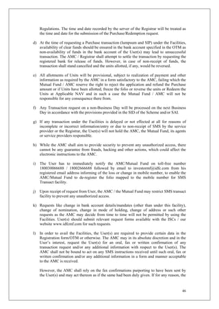 46
Regulations. The time and date recorded by the server of the Registrar will be treated as
the time and date for the submission of the Purchase/Redemption request.
d) At the time of requesting a Purchase transaction (lumpsum and SIP) under the Facilities,
availability of clear funds should be ensured in the bank account specified in the OTM as
non-availability of funds in the bank account of the User(s) may lead to unsuccessful
transaction. The AMC / Registrar shall attempt to settle the transaction by requesting the
registered bank for release of funds. However, in case of non-receipt of funds, the
transaction shall stand cancelled and the units allotted, if any, would be reversed.
e) All allotments of Units will be provisional, subject to realization of payment and other
information as required by the AMC in a form satisfactory to the AMC, failing which the
Mutual Fund / AMC reserve the right to reject the application and refund the Purchase
amount or if Units have been allotted, freeze the folio or reverse the units or Redeem the
Units at Applicable NAV and in such a case the Mutual Fund / AMC will not be
responsible for any consequence there from.
f) Any Transaction request on a non-Business Day will be processed on the next Business
Day in accordance with the provisions provided in the SID of the Scheme and/or SAI.
g) If any transaction under the Facilities is delayed or not effected at all for reasons of
incomplete or incorrect information/entry or due to non-receipt of SMS by the service
provider or the Registrar, the User(s) will not hold the AMC, the Mutual Fund, its agents
or service providers responsible.
h) While the AMC shall aim to provide security to prevent any unauthorized access, there
cannot be any guarantee from frauds, hacking and other actions, which could affect the
electronic instructions to the AMC.
i) The User has to immediately notify the AMC/Mutual Fund on toll-free number
180030066688 / 18002666688 followed by email to investormf@idfc.com from his
registered email address informing of the loss or change in mobile number, to enable the
AMC/Mutual Fund to de-register the folio mapped to the mobile number for SMS
Transact facility.
j) Upon receipt of request from User, the AMC / the Mutual Fund may restrict SMS transact
facility to prevent any unauthorized access.
k) Requests like change in bank account details/mandates (other than under this facility),
change of nomination, change in mode of holding, change of address or such other
requests as the AMC may decide from time to time will not be permitted by using the
Facilities. User(s) should submit relevant request forms available with the ISCs / our
website www.idfcmf.com for such requests.
l) In order to avail the Facilities, the User(s) are required to provide certain data in the
Registration form/OTM or otherwise. The AMC may in its absolute discretion and in the
User’s interest, request the User(s) for an oral, fax or written confirmation of any
transaction request and/or any additional information with respect to the User(s). The
AMC shall not be bound to act on any SMS instructions received until such oral, fax or
written confirmation and/or any additional information in a form and manner acceptable
to the AMC is received.
However, the AMC shall rely on the fax confirmations purporting to have been sent by
the User(s) and may act thereon as if the same had been duly given. If for any reason, the
 