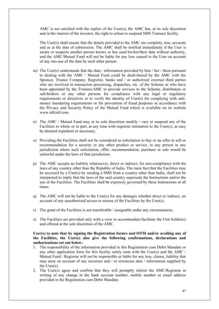 47
AMC is not satisfied with the replies of the User(s), the AMC has, at its sole discretion
and in the interest of the investor, the right to refuse to suspend SMS Transact facility.
The User(s) shall ensure that the details provided to the AMC are complete, true, accurate
and as at the date of submission. The AMC shall be notified immediately if the User is
aware or suspects another person knows or has used his/her/their data without authority,
and the AMC/Mutual Fund will not be liable for any loss caused to the User on account
of any mis-use of the data by such other person.
m) The User(s) understands that the data / information provided by him / her / them pursuant
to dealing with the AMC / Mutual Fund could be dealt/shared by the AMC with the
Sponsor, Trustee Company, Registrar, banks and / or authorized external third parties
who are involved in transaction processing, dispatches, etc. of the Scheme or who have
been appointed by the Trustees/AMC to provide services to the Scheme, distributors or
sub-brokers or any other persons for compliance with any legal or regulatory
requirements or directives or to verify the identity of User(s) for complying with anti-
money laundering requirements or for prevention of fraud purposes in accordance with
the Privacy and Security Policy of the Mutual Fund which is available on its website
www.idfcmf.com.
n) The AMC / Mutual Fund may at its sole discretion modify / vary or suspend any of the
Facilities in whole or in part, at any time with requisite intimation to the User(s), as may
be deemed expedient or necessary.
o) Providing the Facilities shall not be considered as solicitation to buy or an offer to sell or
recommendation for a security or any other product or service, to any person in any
jurisdiction where such solicitation, offer, recommendation, purchase or sale would be
unlawful under the laws of that jurisdiction.
p) The AMC accepts no liability whatsoever, direct or indirect, for non-compliance with the
laws of any country other than the Republic of India. The mere fact that the Facilities may
be accessed by a User(s) by sending a SMS from a country other than India, shall not be
interpreted to imply that the laws of the said country supersede the Instructions and/or the
use of the Facilities. The Facilities shall be expressly governed by these Instructions at all
times.
q) The AMC will not be liable to the User(s) for any damages whether direct or indirect, on
account of any unauthorized access or misuse of the Facilities by the User(s).
r) The grant of the Facilities is not transferable / assignable under any circumstances.
s) The Facilities are provided only with a view to accommodate/facilitate the Unit holder(s)
and offered at the sole discretion of the AMC.
User(s) to note that by signing the Registration form/s and OTM and/or availing any of
the Facilities, the User(s) also give the following confirmations, declarations and
authorizations set out below:
1. The responsibility of the information provided in this Registration cum Debit Mandate or
any other application form for this facility solely rests with the User(s) and the AMC /
Mutual Fund / Registrar will not be responsible or liable for any loss, claims, liability that
may arise on account of any incorrect and / or erroneous data / information supplied by
the User(s).
2. The User(s) agree and confirm that they will promptly inform the AMC/Registrar in
writing of any change in the bank account number, mobile number or email address
provided in the Registration cum Debit Mandate.
 
