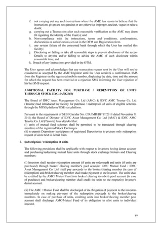 49
f. not carrying out any such instructions where the AMC has reason to believe that the
instructions given are not genuine or are otherwise improper, unclear, vague or raise a
doubt;
g. carrying out a Transaction after such reasonable verification as the AMC may deem
fit regarding the identity of the User(s); and
h. Non-compliance with the instructions, terms and conditions, confirmations,
declarations or authorizations set out in the OTM and Registration form.
i. any system failure of the concerned bank through which the User has availed this
facility;
j. Disclosing or failing to take all reasonable steps to prevent disclosure of the access
Details to anyone and/or failing to advise the AMC of such disclosure within
reasonable time; and
k. Breach of any Instructions provided in the OTM.
The User agrees and acknowledges that any transaction request sent by the User will not be
considered as accepted by the AMC/Registrar until the User receives a confirmation SMS
from the Registrar on the registered mobile number, displaying the date, time and the amount
for which the request has been received or a rejection SMS informing the User rejection of
his/her SMS request.
ADDITIONAL FACILITY FOR PURCHASE / REDEMPTION OF UNITS
THROUGH STOCK EXCHANGE(S)
The Board of IDFC Asset Management Co. Ltd (AMC) & IDFC AMC Trustee Co. Ltd
(Trustee) had introduced the facility for purchase / redemption of units of eligible schemes
through the MFSS platform/ BSE star platform.
Pursuant to the requirement of SEBI Circular No. CIR/IMD/DF/17/2010 dated November 9,
2010, the Board of Director of IDFC Asset Management Co. Ltd (AMC) & IDFC AMC
Trustee Co. Ltd (Trustee) have decided that:
(i) units of mutual fund schemes shall be permitted to be transacted through clearing
members of the registered Stock Exchanges.
(ii) to permit Depository participants of registered Depositories to process only redemption
request of units held in demat form.
I. Subscription / redemption of units
The following provisions shall be applicable with respect to investors having demat account
and purchasing/redeeming mutual fund units through stock exchange brokers and Clearing
members:
(i) Investors shall receive redemption amount (if units are redeemed) and units (if units are
purchased) through broker/ clearing member's pool account. IDFC Mutual Fund / IDFC
Asset Management Co. Ltd. shall pay proceeds to the broker/clearing member (in case of
redemption) and broker/clearing member shall make payment to the investor. The units shall
be credited by the AMC/ Mutual Fund into broker/ clearing member's pool account (in case
of purchase) and broker/clearing member shall credit the units to the respective investor's
demat account.
(ii) The AMC / Mutual Fund shall be discharged of its obligation of payment to the investors
immediately on making payment of the redemption proceeds to the broker/clearing
members. In case of purchase of units, crediting units into broker/clearing member pool
account shall discharge AMC/Mutual Fund of its obligation to allot units to individual
investor.
 