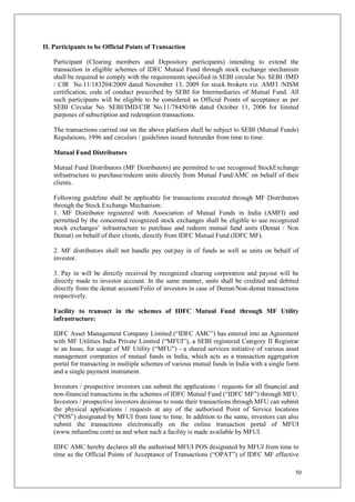 50
II. Participants to be Official Points of Transaction
Participant (Clearing members and Depository participants) intending to extend the
transaction in eligible schemes of IDFC Mutual Fund through stock exchange mechanism
shall be required to comply with the requirements specified in SEBI circular No. SEBI /IMD
/ CIR No.11/183204/2009 dated November 13, 2009 for stock brokers viz. AMFI /NISM
certification, code of conduct prescribed by SEBI for Intermediaries of Mutual Fund. All
such participants will be eligible to be considered as Official Points of acceptance as per
SEBI Circular No. SEBI/IMD/CIR No.11/78450/06 dated October 11, 2006 for limited
purposes of subscription and redemption transactions.
The transactions carried out on the above platform shall be subject to SEBI (Mutual Funds)
Regulations, 1996 and circulars / guidelines issued hereunder from time to time.
Mutual Fund Distributors
Mutual Fund Distributors (MF Distributors) are permitted to use recognised StockExchange
infrastructure to purchase/redeem units directly from Mutual Fund/AMC on behalf of their
clients.
Following guideline shall be applicable for transactions executed through MF Distributors
through the Stock Exchange Mechanism:
1. MF Distributor registered with Association of Mutual Funds in India (AMFI) and
permitted by the concerned recognized stock exchanges shall be eligible to use recognized
stock exchanges’ infrastructure to purchase and redeem mutual fund units (Demat / Non
Demat) on behalf of their clients, directly from IDFC Mutual Fund (IDFC MF).
2. MF distributors shall not handle pay out/pay in of funds as well as units on behalf of
investor.
3. Pay in will be directly received by recognized clearing corporation and payout will be
directly made to investor account. In the same manner, units shall be credited and debited
directly from the demat account/Folio of investors in case of Demat/Non-demat transactions
respectively.
Facility to transact in the schemes of IDFC Mutual Fund through MF Utility
infrastructure:
IDFC Asset Management Company Limited (“IDFC AMC”) has entered into an Agreement
with MF Utilities India Private Limited (“MFUI”), a SEBI registered Category II Registrar
to an Issue, for usage of MF Utility (“MFU”) - a shared services initiative of various asset
management companies of mutual funds in India, which acts as a transaction aggregation
portal for transacting in multiple schemes of various mutual funds in India with a single form
and a single payment instrument.
Investors / prospective investors can submit the applications / requests for all financial and
non-financial transactions in the schemes of IDFC Mutual Fund (“IDFC MF”) through MFU.
Investors / prospective investors desirous to route their transactions through MFU can submit
the physical applications / requests at any of the authorised Point of Service locations
(“POS”) designated by MFUI from time to time. In addition to the same, investors can also
submit the transactions electronically on the online transaction portal of MFUI
(www.mfuonline.com) as and when such a facility is made available by MFUI.
IDFC AMC hereby declares all the authorised MFUI POS designated by MFUI from time to
time as the Official Points of Acceptance of Transactions (“OPAT”) of IDFC MF effective
 