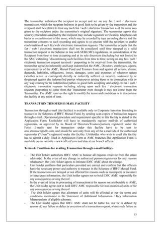 53
The transmitter authorizes the recipient to accept and act on any fax / web / electronic
transmission which the recipient believes in good faith to be given by the transmitter and the
recipient shall be entitled to treat any such fax / web / electronic transaction as if the same was
given to the recipient under the transmitter's original signature. The transmitter agrees that
security procedures adopted by the recipient may include signature verification, telephone call
backs or a combination of the same, which may be recorded by tape recording device and the
transmitter consents to such recording and agrees to co-operate with the recipient to enable
confirmation of such fax/web/ electronic transaction requests. The transmitter accepts that the
fax / web / electronic transactions shall not be considered until time stamped as a valid
transaction request in the Scheme in line with SEBI (MF) regulations. In consideration of the
Recipient from time to time accepting and at its sole discretion (including but not limited to
the AMC extending / discontinuing such facilities from time to time) acting on any fax / web /
electronic transaction request received / purporting to be received from the transmitter, the
transmitter agrees to indemnify and keep indemnified the AMC, Directors, employees, agents,
representatives of the AMC, Mutual Fund and Trustees from and against all actions, claims,
demands, liabilities, obligations, losses, damages, costs and expenses of whatever nature
(whether actual or contingent) directly or indirectly suffered or incurred, sustained by or
threatened against the indemnified parties whatsoever arising from or in connection with or
any way relating to the indemnified parties in good faith accepting and acting on fax / web /
electronic transaction requests including relying upon such fax / electronic transaction
requests purporting to come from the Transmitter even though it may not come from the
Transmitter. The AMC reserves the right to modify the terms and conditions or to discontinue
the facility at any point of time.
TRANSACTION THROUGH E-MAIL FACILITY
Transaction through e-mail (the facility) is available only to Corporate Investors intending to
transact in the Schemes of IDFC Mutual Fund, by sending scan copies of transaction request
through e-mail. Operational procedure and requirement specific to this facility is stated in the
Application Form. Unitholder will have to mandatorily register mail-ids of authorised
signatories, as approved by its Board of Directors/Trustees/partners registered under the
Folio. E-mails sent for transaction under this facility have to be sent to
amc.etransact@idfc.com, and should be sent only from any of the e-mail ids of the authorised
signatories (“Users”) registered under this facility. Unitholder who wish to avail this facility
has to submit a duly filled in Application Form at AMC branches.The Application Form is
available on our website – www.idfcmf.com and also at our branch offices.
Terms & Conditions for availing Transaction through e-mail facility:-
- The Unit holder authorizes IDFC AMC to honour all requests received from the email
address(s). In the event of any change in authorized persons/signatories for any reasons
whatsoever, the Unit Holder agrees to intimate IDFC AMC about the change.
- Unit holder confirms that particulars provided are correct and confirm that the officials
have the necessary power and authority to transact in the Schemes of IDFC Mutual Fund.
If the transactions are delayed or not effected for reasons such as incomplete or incorrect
or inaccurate information, the Unit holder agrees not to hold IDFC AMC responsible for
any consequences arising thereof.
- In the event of delay in processing of transaction(s) for reason not attributable to AMC,
the Unit holder agrees not to hold IDFC AMC responsible for non-creation of units or for
any consequences arising thereof.
- The Unit holder agrees that allotment of units will be effected as per the terms and
conditions mentioned in the Statement of Additional Information / Key Information
Memorandum of eligible schemes.
- The Unit holder agrees that IDFC AMC shall not be liable for, nor be in default by
reason of, any failure or delay in execution of a transaction request, where such failure or
 