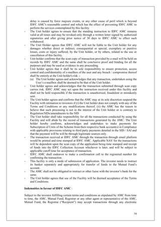 54
delay is caused by force majeure events, or any other cause of peril which is beyond
IDFC AMC's reasonable control and which has the effect of preventing IDFC AMC to
perform the services contemplated by this facility.
- The Unit holder agrees to ensure that the standing instruction to IDFC AMC remains
valid at all times and may be revoked only through a written letter signed by authorized
signatories and after giving prior notice of 30 days to IDFC AMC to effect such
withdrawal.
- The Unit Holder agrees that IDFC AMC will not be liable to the Unit holder for any
damages whether direct or indirect, consequential or special, exemplary or punitive
losses, costs or injury suffered, by the Unit holder, or by others, related to the use or
cancellation of this facility.
- Unit holder confirms that the scan copy of transaction provided by e-mail will be held on
records by IDFC AMC and the same shall be conclusive proof and binding for all the
purposes and may be used as evidence in any proceeding.
- Unit holder agrees that it shall be its sole responsibility to ensure protection, access
control and confidentiality of e-mailbox of the user and any breach / compromise thereof
shall be entirely at the Unit holder's risk :-
(a) The Unit holder agrees and acknowledges that any transaction, undertaken using the
User’s e-mailbox shall be deemed to be that of the Unit holder.
- Unit holder agrees and acknowledges that the transaction submitted through scan copy
carries risk. IDFC AMC may act upon the instruction received under this facility and
shall not be held responsible if the transaction is unauthorised, fraudulent or mistakenly
sent.
- The Unit holder agrees and confirms that the AMC may at its sole discretion suspend the
Facility with intimation to investors if (i) the Unit holder does not comply with any of the
Terms and Conditions or any modifications thereof, (ii) the AMC has the reason to
believe that such processing is not in the interest of the Unit holder or is contrary to
Regulation/SIDs/amendments to the SID
- The Unit holder shall take responsibility for all the transactions conducted by using the
Facility and will abide by the record of transactions generated by the AMC. The Unit
holder hereby confirms, acknowledges and undertakes to make payments for
Subscription of Units of the Scheme from their respective bank account(s) in Compliance
with applicable provisions relating to third party payments detailed in the SID / SAI and
that the payment will be will be through legitimate sources only.
- The transaction received at IDFC AMC through the transaction through email platform
would be printed and time stamped at IDFC AMC. Applicable NAV for the transactions
will be dependent upon the scan copy of the application being time stamped and receipt
of funds into the IDFC Collection Account whichever is later, and will be subject to
applicable cutoff time for acceptance of transaction.
- IDFC AMC shall endeavor to make a confirmation call to the registered number for
confirming the transaction.
- This facility is only a mode of submission of application. The investor needs to instruct
its banker separately and appropriately for transfer of funds to the Mutual Fund’s
account.
- The AMC shall not be obligated to instruct or other liaise with the investor’s bank for the
same.
- The Unit holder agrees that use of the Facility will be deemed acceptance of the Terms
and Conditions.
Indemnities in favour of IDFC AMC :
Subject to the investor fulfilling certain terms and conditions as stipulated by AMC from time
to time, the AMC, Mutual Fund, Registrar or any other agent or representative of the AMC,
Mutual Fund, the Registrar (“Recipient”) may accept transactions through any electronic
 