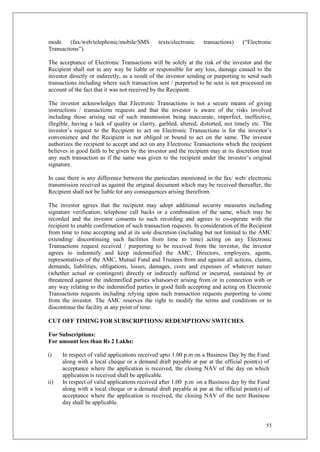55
mode (fax/web/telephonic/mobile/SMS texts/electronic transactions) (“Electronic
Transactions”).
The acceptance of Electronic Transactions will be solely at the risk of the investor and the
Recipient shall not in any way be liable or responsible for any loss, damage caused to the
investor directly or indirectly, as a result of the investor sending or purporting to send such
transactions including where such transaction sent / purported to be sent is not processed on
account of the fact that it was not received by the Recipient.
The investor acknowledges that Electronic Transactions is not a secure means of giving
instructions / transactions requests and that the investor is aware of the risks involved
including those arising out of such transmission being inaccurate, imperfect, ineffective,
illegible, having a lack of quality or clarity, garbled, altered, distorted, not timely etc. The
investor’s request to the Recipient to act on Electronic Transactions is for the investor’s
convenience and the Recipient is not obliged or bound to act on the same. The investor
authorizes the recipient to accept and act on any Electronic Transactions which the recipient
believes in good faith to be given by the investor and the recipient may at its discretion treat
any such transaction as if the same was given to the recipient under the investor’s original
signature.
In case there is any difference between the particulars mentioned in the fax/ web/ electronic
transmission received as against the original document which may be received thereafter, the
Recipient shall not be liable for any consequences arising therefrom.
The investor agrees that the recipient may adopt additional security measures including
signature verification, telephone call backs or a combination of the same, which may be
recorded and the investor consents to such recording and agrees to co-operate with the
recipient to enable confirmation of such transaction requests. In consideration of the Recipient
from time to time accepting and at its sole discretion (including but not limited to the AMC
extending/ discontinuing such facilities from time to time) acting on any Electronic
Transactions request received / purporting to be received from the investor, the investor
agrees to indemnify and keep indemnified the AMC, Directors, employees, agents,
representatives of the AMC, Mutual Fund and Trustees from and against all actions, claims,
demands, liabilities, obligations, losses, damages, costs and expenses of whatever nature
(whether actual or contingent) directly or indirectly suffered or incurred, sustained by or
threatened against the indemnified parties whatsoever arising from or in connection with or
any way relating to the indemnified parties in good faith accepting and acting on Electronic
Transactions requests including relying upon such transaction requests purporting to come
from the investor. The AMC reserves the right to modify the terms and conditions or to
discontinue the facility at any point of time.
CUT OFF TIMING FOR SUBSCRIPTIONS/ REDEMPTIONS/ SWITCHES
For Subscriptions:
For amount less than Rs 2 Lakhs:
i) In respect of valid applications received upto 1.00 p.m on a Business Day by the Fund
along with a local cheque or a demand draft payable at par at the official point(s) of
acceptance where the application is received, the closing NAV of the day on which
application is received shall be applicable.
ii) In respect of valid applications received after 1.00 p.m on a Business day by the Fund
along with a local cheque or a demand draft payable at par at the official point(s) of
acceptance where the application is received, the closing NAV of the next Business
day shall be applicable.
 