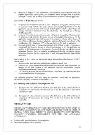 56
iii) However, in respect of valid applications, with outstation cheques/demand drafts not
payable at par at the official point(s) of acceptance where the application is received,
closing NAV of the day on which cheque/demand draft is credited shall be applicable.
For amount of Rs 2 Lakhs and above:
i) In respect of valid application received upto 1.00 p.m on a day at the official point(s)
of acceptance and funds for the entire amount of subscription/purchase as per the
application are credited to the bank account of the respective Scheme before the cut-off
time i.e available for utilization before the cut-off time - the closing NAV of the day
shall be applicable
ii) In respect of valid application received after 1.00 p.m on a day at the official point(s)
of acceptance and funds for the entire amount of subscription/purchase as per the
application are credited to the bank account of the respective Scheme before the cut-off
time of the next Business Day i.e available for utilization before the cut-off time of the
next Business Day- the closing NAV of the next Business Day shall be applicable
iii) Irrespective of the time of receipt of application at the official point(s) of acceptance,
where funds for the entire amount of subscription/purchase as per the application are
credited to the bank account of the respective Scheme before the cut-off time on any
subsequent Business Day - i.e available for utilization before the cut-off time on any
subsequent Business Day the closing NAV of such subsequent Business Day shall be
applicable.
For Switch-in of Rs. 2 Lakhs and above to the above schemes from other Schemes of IDFC
Mutual Fund:
a) Application for Switch-in received before the applicable cut-off time.
b) Funds for the entire amount of subscription/purchase as per the switch-in request are
credited to the bank account of the respective switch-in Income/Debt Oriented
Schemes/plans before the cut-off time.
c) The funds are available for utilization before the cut-off time, by respective switch-in
Income/Debt Oriented Schemes/plans.
The aforesaid provisions shall also apply to systematic transactions i.e Systematic
Investment Plan (SIP), Systematic Transfer Plan (STP).
Cut-off timing for Redemption including Switch-outs
i) In respect of valid applications received upto 1.00 p.m. at the Official Points of
Acceptance of Transactions, the closing NAV of the day of receipt of application
shall be applicable.
ii) In respect of valid applications received after 1.00 p.m. at the Official Points of
Acceptance of Transactions, the closing NAV of the next business day shall be
applicable
WHO CAN INVEST?
THE FOLLOWING PERSONS MAY APPLY FOR SUBSCRIPTION TO THE UNITS OF
THE SCHEME (SUBJECT, WHEREVER RELEVANT, TO PURCHASE OF UNITS OF
MUTUAL FUNDS BEING PERMITTED UNDER RESPECTIVE CONSTITUTIONS,
RELEVANT STATUTORY REGULATIONS AND WITH ALL APPLICABLE
APPROVALS):
 Resident adult individuals either singly or jointly
 Minor through parent/lawful guardian
 