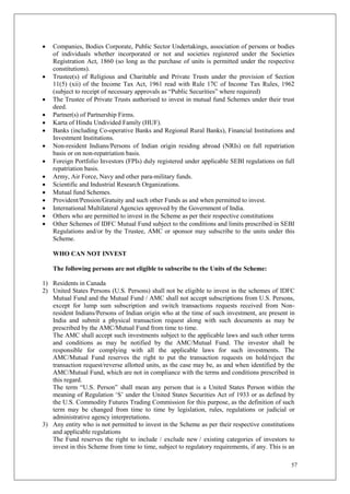 57
 Companies, Bodies Corporate, Public Sector Undertakings, association of persons or bodies
of individuals whether incorporated or not and societies registered under the Societies
Registration Act, 1860 (so long as the purchase of units is permitted under the respective
constitutions).
 Trustee(s) of Religious and Charitable and Private Trusts under the provision of Section
11(5) (xii) of the Income Tax Act, 1961 read with Rule 17C of Income Tax Rules, 1962
(subject to receipt of necessary approvals as “Public Securities” where required)
 The Trustee of Private Trusts authorised to invest in mutual fund Schemes under their trust
deed.
 Partner(s) of Partnership Firms.
 Karta of Hindu Undivided Family (HUF).
 Banks (including Co-operative Banks and Regional Rural Banks), Financial Institutions and
Investment Institutions.
 Non-resident Indians/Persons of Indian origin residing abroad (NRIs) on full repatriation
basis or on non-repatriation basis.
 Foreign Portfolio Investors (FPIs) duly registered under applicable SEBI regulations on full
repatriation basis.
 Army, Air Force, Navy and other para-military funds.
 Scientific and Industrial Research Organizations.
 Mutual fund Schemes.
 Provident/Pension/Gratuity and such other Funds as and when permitted to invest.
 International Multilateral Agencies approved by the Government of India.
 Others who are permitted to invest in the Scheme as per their respective constitutions
 Other Schemes of IDFC Mutual Fund subject to the conditions and limits prescribed in SEBI
Regulations and/or by the Trustee, AMC or sponsor may subscribe to the units under this
Scheme.
WHO CAN NOT INVEST
The following persons are not eligible to subscribe to the Units of the Scheme:
1) Residents in Canada
2) United States Persons (U.S. Persons) shall not be eligible to invest in the schemes of IDFC
Mutual Fund and the Mutual Fund / AMC shall not accept subscriptions from U.S. Persons,
except for lump sum subscription and switch transactions requests received from Non-
resident Indians/Persons of Indian origin who at the time of such investment, are present in
India and submit a physical transaction request along with such documents as may be
prescribed by the AMC/Mutual Fund from time to time.
The AMC shall accept such investments subject to the applicable laws and such other terms
and conditions as may be notified by the AMC/Mutual Fund. The investor shall be
responsible for complying with all the applicable laws for such investments. The
AMC/Mutual Fund reserves the right to put the transaction requests on hold/reject the
transaction request/reverse allotted units, as the case may be, as and when identified by the
AMC/Mutual Fund, which are not in compliance with the terms and conditions prescribed in
this regard.
The term “U.S. Person” shall mean any person that is a United States Person within the
meaning of Regulation ‘S’ under the United States Securities Act of 1933 or as defined by
the U.S. Commodity Futures Trading Commission for this purpose, as the definition of such
term may be changed from time to time by legislation, rules, regulations or judicial or
administrative agency interpretations.
3) Any entity who is not permitted to invest in the Scheme as per their respective constitutions
and applicable regulations
The Fund reserves the right to include / exclude new / existing categories of investors to
invest in this Scheme from time to time, subject to regulatory requirements, if any. This is an
 