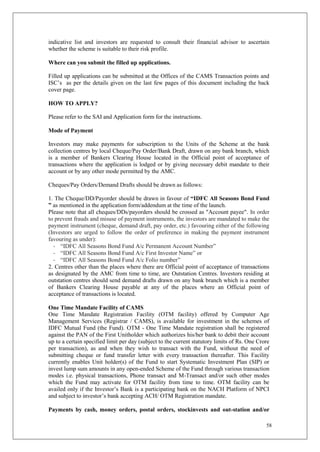 58
indicative list and investors are requested to consult their financial advisor to ascertain
whether the scheme is suitable to their risk profile.
Where can you submit the filled up applications.
Filled up applications can be submitted at the Offices of the CAMS Transaction points and
ISC’s as per the details given on the last few pages of this document including the back
cover page.
HOW TO APPLY?
Please refer to the SAI and Application form for the instructions.
Mode of Payment
Investors may make payments for subscription to the Units of the Scheme at the bank
collection centres by local Cheque/Pay Order/Bank Draft, drawn on any bank branch, which
is a member of Bankers Clearing House located in the Official point of acceptance of
transactions where the application is lodged or by giving necessary debit mandate to their
account or by any other mode permitted by the AMC.
Cheques/Pay Orders/Demand Drafts should be drawn as follows:
1. The Cheque/DD/Payorder should be drawn in favour of “IDFC All Seasons Bond Fund
” as mentioned in the application form/addendum at the time of the launch.
Please note that all cheques/DDs/payorders should be crossed as "Account payee". In order
to prevent frauds and misuse of payment instruments, the investors are mandated to make the
payment instrument (cheque, demand draft, pay order, etc.) favouring either of the following
(Investors are urged to follow the order of preference in making the payment instrument
favouring as under):
- “IDFC All Seasons Bond Fund A/c Permanent Account Number”
- “IDFC All Seasons Bond Fund A/c First Investor Name” or
- “IDFC All Seasons Bond Fund A/c Folio number”
2. Centres other than the places where there are Official point of acceptance of transactions
as designated by the AMC from time to time, are Outstation Centres. Investors residing at
outstation centres should send demand drafts drawn on any bank branch which is a member
of Bankers Clearing House payable at any of the places where an Official point of
acceptance of transactions is located.
One Time Mandate Facility of CAMS
One Time Mandate Registration Facility (OTM facility) offered by Computer Age
Management Services (Registrar / CAMS), is available for investment in the schemes of
IDFC Mutual Fund (the Fund). OTM - One Time Mandate registration shall be registered
against the PAN of the First Unitholder which authorizes his/her bank to debit their account
up to a certain specified limit per day (subject to the current statutory limits of Rs. One Crore
per transaction), as and when they wish to transact with the Fund, without the need of
submitting cheque or fund transfer letter with every transaction thereafter. This Facility
currently enables Unit holder(s) of the Fund to start Systematic Investment Plan (SIP) or
invest lump sum amounts in any open-ended Scheme of the Fund through various transaction
modes i.e. physical transactions, Phone transact and M-Transact and/or such other modes
which the Fund may activate for OTM facility from time to time. OTM facility can be
availed only if the Investor’s Bank is a participating bank on the NACH Platform of NPCI
and subject to investor’s bank accepting ACH/ OTM Registration mandate.
Payments by cash, money orders, postal orders, stockinvests and out-station and/or
 