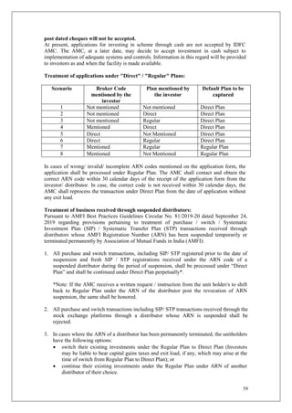 59
post dated cheques will not be accepted.
At present, applications for investing in scheme through cash are not accepted by IDFC
AMC. The AMC, at a later date, may decide to accept investment in cash subject to
implementation of adequate systems and controls. Information in this regard will be provided
to investors as and when the facility is made available.
Treatment of applications under "Direct" / "Regular" Plans:
Scenario Broker Code
mentioned by the
investor
Plan mentioned by
the investor
Default Plan to be
captured
1 Not mentioned Not mentioned Direct Plan
2 Not mentioned Direct Direct Plan
3 Not mentioned Regular Direct Plan
4 Mentioned Direct Direct Plan
5 Direct Not Mentioned Direct Plan
6 Direct Regular Direct Plan
7 Mentioned Regular Regular Plan
8 Mentioned Not Mentioned Regular Plan
In cases of wrong/ invalid/ incomplete ARN codes mentioned on the application form, the
application shall be processed under Regular Plan. The AMC shall contact and obtain the
correct ARN code within 30 calendar days of the receipt of the application form from the
investor/ distributor. In case, the correct code is not received within 30 calendar days, the
AMC shall reprocess the transaction under Direct Plan from the date of application without
any exit load.
Treatment of business received through suspended distributors:
Pursuant to AMFI Best Practices Guidelines Circular No. 81/2019-20 dated September 24,
2019 regarding provisions pertaining to treatment of purchase / switch / Systematic
Investment Plan (SIP) / Systematic Transfer Plan (STP) transactions received through
distributors whose AMFI Registration Number (ARN) has been suspended temporarily or
terminated permanently by Association of Mutual Funds in India (AMFI):
1. All purchase and switch transactions, including SIP/ STP registered prior to the date of
suspension and fresh SIP / STP registrations received under the ARN code of a
suspended distributor during the period of suspension, shall be processed under “Direct
Plan” and shall be continued under Direct Plan perpetually*.
*Note: If the AMC receives a written request / instruction from the unit holder/s to shift
back to Regular Plan under the ARN of the distributor post the revocation of ARN
suspension, the same shall be honored.
2. All purchase and switch transactions including SIP/ STP transactions received through the
stock exchange platforms through a distributor whose ARN is suspended shall be
rejected.
3. In cases where the ARN of a distributor has been permanently terminated, the unitholders
have the following options:
 switch their existing investments under the Regular Plan to Direct Plan (Investors
may be liable to bear capital gains taxes and exit load, if any, which may arise at the
time of switch from Regular Plan to Direct Plan); or
 continue their existing investments under the Regular Plan under ARN of another
distributor of their choice.
 