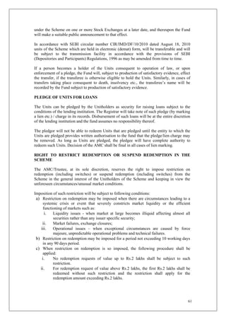 61
under the Scheme on one or more Stock Exchanges at a later date, and thereupon the Fund
will make a suitable public announcement to that effect.
In accordance with SEBI circular number CIR/IMD/DF/10/2010 dated August 18, 2010
units of the Scheme which are held in electronic (demat) form, will be transferable and will
be subject to the transmission facility in accordance with the provisions of SEBI
(Depositories and Participants) Regulations, 1996 as may be amended from time to time.
If a person becomes a holder of the Units consequent to operation of law, or upon
enforcement of a pledge, the Fund will, subject to production of satisfactory evidence, effect
the transfer, if the transferee is otherwise eligible to hold the Units. Similarly, in cases of
transfers taking place consequent to death, insolvency etc., the transferee’s name will be
recorded by the Fund subject to production of satisfactory evidence.
PLEDGE OF UNITS FOR LOANS
The Units can be pledged by the Unitholders as security for raising loans subject to the
conditions of the lending institution. The Registrar will take note of such pledge (by marking
a lien etc.) / charge in its records. Disbursement of such loans will be at the entire discretion
of the lending institution and the fund assumes no responsibility thereof.
The pledgor will not be able to redeem Units that are pledged until the entity to which the
Units are pledged provides written authorisation to the fund that the pledge/lien charge may
be removed. As long as Units are pledged, the pledgee will have complete authority to
redeem such Units. Decision of the AMC shall be final in all cases of lien marking.
RIGHT TO RESTRICT REDEMPTION OR SUSPEND REDEMPTION IN THE
SCHEME
The AMC/Trustee, at its sole discretion, reserves the right to impose restriction on
redemption (including switches) or suspend redemption (including switches) from the
Scheme in the general interest of the Unitholders of the Scheme and keeping in view the
unforeseen circumstances/unusual market conditions.
Imposition of such restriction will be subject to following conditions:
a) Restriction on redemption may be imposed when there are circumstances leading to a
systemic crisis or event that severely constricts market liquidity or the efficient
functioning of markets such as:
i. Liquidity issues - when market at large becomes illiquid affecting almost all
securities rather than any issuer specific security;
ii. Market failures, exchange closures;
iii. Operational issues – when exceptional circumstances are caused by force
majeure, unpredictable operational problems and technical failures.
b) Restriction on redemption may be imposed for a period not exceeding 10 working days
in any 90 days period.
c) When restriction on redemption is so imposed, the following procedure shall be
applied:
i. No redemption requests of value up to Rs.2 lakhs shall be subject to such
restriction.
ii. For redemption request of value above Rs.2 lakhs, the first Rs.2 lakhs shall be
redeemed without such restriction and the restriction shall apply for the
redemption amount exceeding Rs.2 lakhs.
 