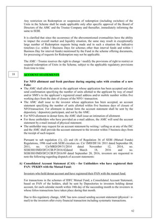 62
Any restriction on Redemption or suspension of redemption (including switches) of the
Units in the Scheme shall be made applicable only after specific approval of the Board of
Directors of the AMC and the Trustee Company and thereafter, immediately informing the
same to SEBI.
It is clarified that since the occurrence of the abovementioned eventualities have the ability
to impact the overall market and liquidity situation, the same may result in exceptionally
large number of Redemption requests being made and in such a situation the indicative
timelines (i.e. within 3 Business Days for schemes other than interval funds and within 1
Business Day for interval funds) mentioned by the Fund in the scheme offering documents,
for processing of requests for Redemption may not be applicable.
The AMC / Trustee reserves the right to change / modify the provisions of right to restrict or
suspend redemption of Units in the Scheme, subject to the applicable regulatory provisions
from time to time.
ACCOUNT STATEMENTS
For NFO allotment and fresh purchase during ongoing sales with creation of a new
Folio:
 The AMC shall allot the units to the applicant whose application has been accepted and also
send confirmation specifying the number of units allotted to the applicant by way of email
and/or SMS’s to the applicant’s registered email address and/or mobile number within five
working days from the date of closure of the NFO / transaction.
 The AMC shall issue to the investor whose application has been accepted, an account
statement specifying the number of units allotted within five business days of closure of
NFO/transaction. For allotment in demat form the account statement shall be sent by the
depository / depository participant, and not by the AMC.
 For NFO allotment in demat form, the AMC shall issue an intimation of allotment.
 For those unitholders who have provided an e-mail address, the AMC will send the account
statement by e-mail instead of physical statement.
 The unitholder may request for an account statement by writing / calling us at any of the ISC
and the AMC shall provide the account statement to the investor within 5 business days from
the receipt of such request.
Pursuant to sub regulation (1), (2) and (4) of Regulation 36 of SEBI (Mutual Funds)
Regulations, 1996 read with SEBI circulars no. Cir/ IMD/DF/16/ 2011 dated September 08,
2011, no. Cir/MRD/D9/31/2014 dated November 12, 2014, no.
SEBI/HO/IMD/DF2/CIR/P/2016/42dated March 18, 2016 and no.
SEBI/HO/IMD/DF2/CIR/P/2016/89 dated September 20, 2016, investors are requested to
note the following regarding dispatch of account statements:
A) Consolidated Account Statement (CAS) - for Unitholders who have registered their
PAN / PEKRN with the Mutual Fund:
Investors who hold demat account and have registered their PAN with the mutual fund:
For transactions in the schemes of IDFC Mutual Fund, a Consolidated Account Statement,
based on PAN of the holders, shall be sent by Depositories to investors holding demat
account, for each calendar month within 10th day of the succeeding month to the investors in
whose folios transactions have taken place during that month.
Due to this regulatory change, AMC has now ceased sending account statement (physical / e-
mail) to the investors after every financial transaction including systematic transactions.
18
 