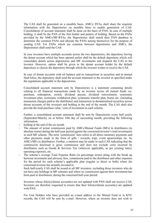63
The CAS shall be generated on a monthly basis. AMCs/ RTAs shall share the requisite
information with the Depositories on monthly basis to enable generation of CAS.
Consolidation of account statement shall be done on the basis of PAN. In case of multiple
holding, it shall be the PAN of the first holder and pattern of holding. Based on the PANs
provided by the AMCs/MF-RTAs, the Depositories shall match their PAN database to
determine the common PANs and allocate the PANs among themselves for the purpose of
sending CAS. For PANs which are common between depositories and AMCs, the
Depositories shall send the CAS.
In case investors have multiple accounts across the two depositories, the depository having
the demat account which has been opened earlier shall be the default depository which will
consolidate details across depositories and MF investments and dispatch the CAS to the
investor. However, option shall be given to the demat account holder by the default
depository to choose the depository through which the investor wishes to receive the CAS.
In case of demat accounts with nil balance and no transactions in securities and in mutual
fund folios, the depository shall send the account statement to the investor as specified under
the regulations applicable to the depositories.
Consolidated account statement sent by Depositories is a statement containing details
relating to all financial transactions made by an investor across all mutual funds viz.
purchase, redemption, switch, dividend payout, dividend reinvestment, systematic
investment plan, systematic withdrawal plan, systematic transfer plan, bonus etc. (including
transaction charges paid to the distributor) and transaction in dematerialised securities across
demat accounts of the investors and holding at the end of the month. The CAS shall also
provide the total purchase value / cost of investment in each scheme.
Further, a consolidated account statement shall be sent by Depositories every half yearly
(September/March), on or before 10th day of succeeding month, providing the following
information:
- holding at the end of the six month
- The amount of actual commission paid by AMCs/Mutual Funds (MFs) to distributors (in
absolute terms) during the half-year period against the concerned investor’s total investments
in each MF scheme. The term ‘commission’ here refers to all direct monetary payments and
other payments made in the form of gifts / rewards, trips, event sponsorships etc. by
AMCs/MFs to distributors. Further, a mention may be made in such CAS indicating that the
commission disclosed is gross commission and does not exclude costs incurred by
distributors such as Goods & Services Tax (wherever applicable, as per existing rates),
operating expenses, etc.
- The scheme’s average Total Expense Ratio (in percentage terms) along with the break up
between investment and advisory fees, commission paid to the distributor and other expenses
for the period for each scheme’s applicable plan (regular or direct or both) where the
concerned investor has actually invested in.
Such half-yearly CAS shall be issued to all MF investors, excluding those investors who do
not have any holdings in MF schemes and where no commission against their investment has
been paid to distributors, during the concerned half-year period.
Investors whose folio(s)/demat account(s) are not updated with PAN shall not receive CAS.
Investors are therefore requested to ensure that their folio(s)/demat account(s) are updated
with PAN.
For Unit Holders who have provided an e-mail address to the Mutual Fund or in KYC
records, the CAS will be sent by e-mail. However, where an investor does not wish to
 