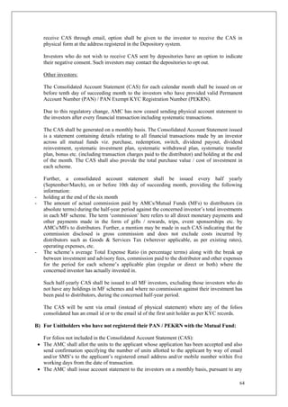 64
receive CAS through email, option shall be given to the investor to receive the CAS in
physical form at the address registered in the Depository system.
Investors who do not wish to receive CAS sent by depositories have an option to indicate
their negative consent. Such investors may contact the depositories to opt out.
Other investors:
The Consolidated Account Statement (CAS) for each calendar month shall be issued on or
before tenth day of succeeding month to the investors who have provided valid Permanent
Account Number (PAN) / PAN Exempt KYC Registration Number (PEKRN).
Due to this regulatory change, AMC has now ceased sending physical account statement to
the investors after every financial transaction including systematic transactions.
The CAS shall be generated on a monthly basis. The Consolidated Account Statement issued
is a statement containing details relating to all financial transactions made by an investor
across all mutual funds viz. purchase, redemption, switch, dividend payout, dividend
reinvestment, systematic investment plan, systematic withdrawal plan, systematic transfer
plan, bonus etc. (including transaction charges paid to the distributor) and holding at the end
of the month. The CAS shall also provide the total purchase value / cost of investment in
each scheme.
Further, a consolidated account statement shall be issued every half yearly
(September/March), on or before 10th day of succeeding month, providing the following
information:
- holding at the end of the six month
- The amount of actual commission paid by AMCs/Mutual Funds (MFs) to distributors (in
absolute terms) during the half-year period against the concerned investor’s total investments
in each MF scheme. The term ‘commission’ here refers to all direct monetary payments and
other payments made in the form of gifts / rewards, trips, event sponsorships etc. by
AMCs/MFs to distributors. Further, a mention may be made in such CAS indicating that the
commission disclosed is gross commission and does not exclude costs incurred by
distributors such as Goods & Services Tax (wherever applicable, as per existing rates),
operating expenses, etc.
- The scheme’s average Total Expense Ratio (in percentage terms) along with the break up
between investment and advisory fees, commission paid to the distributor and other expenses
for the period for each scheme’s applicable plan (regular or direct or both) where the
concerned investor has actually invested in.
Such half-yearly CAS shall be issued to all MF investors, excluding those investors who do
not have any holdings in MF schemes and where no commission against their investment has
been paid to distributors, during the concerned half-year period.
The CAS will be sent via email (instead of physical statement) where any of the folios
consolidated has an email id or to the email id of the first unit holder as per KYC records.
B) For Unitholders who have not registered their PAN / PEKRN with the Mutual Fund:
For folios not included in the Consolidated Account Statement (CAS):
 The AMC shall allot the units to the applicant whose application has been accepted and also
send confirmation specifying the number of units allotted to the applicant by way of email
and/or SMS’s to the applicant’s registered email address and/or mobile number within five
working days from the date of transaction.
 The AMC shall issue account statement to the investors on a monthly basis, pursuant to any
 