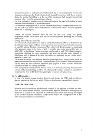 65
financial transaction in such folios on or before tenth day of succeeding month. The account
statement shall contain the details relating to all financial transactions made by an investor
during the month, the holding as at the end of the month and shall also provide the total
purchase value / cost of investment in each scheme.
 For those unitholders who have provided an e-mail address, the AMC will send the account
statement by e-mail instead of physical statement.
 The unitholder may request for an account statement by writing / calling us at any of the ISC
and the AMC shall provide the account statement to the investor within 5 business days from
the receipt of such request.
Further, an account statement shall be sent by the AMC every half yearly
(September/March), on or before 10th day of succeeding month, providing the following
information:
- holding at the end of the six month
- The amount of actual commission paid by AMCs/Mutual Funds (MFs) to distributors (in
absolute terms) during the half-year period against the concerned investor’s total investments
in each MF scheme. The term ‘commission’ here refers to all direct monetary payments and
other payments made in the form of gifts / rewards, trips, event sponsorships etc. by
AMCs/MFs to distributors. Further, a mention may be made in such CAS indicating that the
commission disclosed is gross commission and does not exclude costs incurred by
distributors such as Goods & Services Tax (wherever applicable, as per existing rates),
operating expenses, etc.
- The scheme’s average Total Expense Ratio (in percentage terms) along with the break up
between investment and advisory fees, commission paid to the distributor and other expenses
for the period for each scheme’s applicable plan (regular or direct or both) where the
concerned investor has actually invested in.
Such half-yearly account statement shall be issued to all investors, excluding those investors
who do not have any holdings in IDFC MF schemes and where no commission against their
investment has been paid to distributors, during the concerned half-year period.
C) For all Unitholders
In case of a specific request received from the unit holder, the AMC shall provide the
account statement to the investor within 5 business days from the receipt of such request.
UNIT CERTIFICATES
Normally no Unit Certificates will be issued. However, if the applicant so desires, the AMC
shall issue a non-transfer able Unit Certificate to the applicant within five working days of
the receipt of request for the certificate. A Unit Certificate if issued must be duly discharged
by the Unitholder(s) and surrendered along with the request for redemption/switch or any
other transaction of Units covered therein.
 