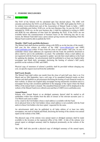 66
C. PERIODIC DISCLOSURES
Net Asset Value
The NAV of the Scheme will be calculated upto four decimal places. The AMC will
calculate and disclose the NAVs on all Business Days. The AMC shall update the NAVs on
its website (www.idfcmf.com) and of the Association of Mutual Funds in India - AMFI
(www.amfiindia.com) before 10.00 a.m. on the next Business Day. In case the NAV is not
uploaded by 10.00 a.m. on the next business day, it shall be explained in writing to AMFI
and SEBI for non adherence of time limit for uploading the NAV. If the NAVs are not
available before the commencement of business hours on the following day due to any
reason, the Mutual Fund shall issue a press release giving reasons and explaining when the
Mutual Fund would be able to publish the NAV.
Monthly / Half Yearly portfolio disclosure:
The Mutual fund shall disclose portfolio (along with ISIN) as on the last day of the month /
half year for this scheme on website of the AMC (www.idfcmf.com) and AMFI
(www.amfiindia.com) within 10 days from the close of each month / half year. In case of
unitholder whose email addresses are registered with the Fund, the portfolios disclosed as
above shall be sent to the unitholders via email. The unitholders whose e-mail address are
not registered with the Fund are requested to update / provide their email address to the Fund
for updating the database. An advertisement shall be published in at least one English daily
newspaper and Hindi daily newspaper disclosing the hosting of scheme’s half yearly
portfolio on the website of AMC and AMFI.
Physical copy of statement of scheme’s portfolio shall be provided without charging any
cost, on specific request received from the unitholder.
Half Yearly Results
The Mutual Fund shall within one month from the close of each half year, that is on 31st
March and on 30th September, host a soft copy of its unaudited financial results on their
website and shall publish an advertisement disclosing the hosting of such financial results on
their website, in atleast one English daily newspaper having nationwide circulation and in a
newspaper having wide circulation published in the language of the region where the Head
Office of the mutual fund is situated. The unaudited financial results will be displayed on the
website of the Mutual Fund (www.idfcmf.com) and that of AMFI (www.amfiindia.com).
Annual Report
Scheme wise Annual Report or an abridged summary thereof shall be mailed to all
unitholders within four months from the date of closure of the relevant accounts year i.e.
31st March each year as under:
(i) by e-mail to the Unit holders whose e-mail address is available with the Fund,
(ii) in physical form to the Unit holders whose email address is not available with the Fund
and/or to those Unit holders who have opted / requested for the same.
An advertisement shall also be published in all India edition of at least two daily
newspapers, one each in English and Hindi, disclosing the hosting of the scheme wise annual
report on the website of the AMC.
The physical copy of the scheme wise annual report or abridged summary shall be made
available to the investors at the registered office of the AMC. A link of the scheme wise
annual report or abridged summary shall be displayed prominently on the website of the
Fund.
The AMC shall also provide a physical copy of abridged summary of the annual report,
17(a)
 