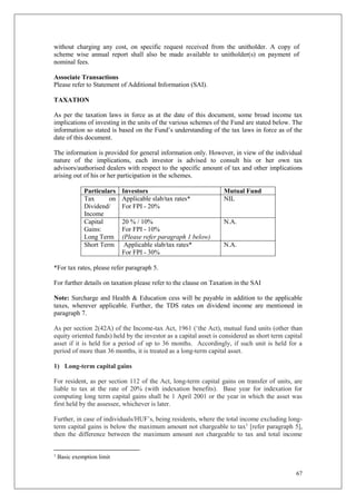67
without charging any cost, on specific request received from the unitholder. A copy of
scheme wise annual report shall also be made available to unitholder(s) on payment of
nominal fees.
Associate Transactions
Please refer to Statement of Additional Information (SAI).
TAXATION
As per the taxation laws in force as at the date of this document, some broad income tax
implications of investing in the units of the various schemes of the Fund are stated below. The
information so stated is based on the Fund’s understanding of the tax laws in force as of the
date of this document.
The information is provided for general information only. However, in view of the individual
nature of the implications, each investor is advised to consult his or her own tax
advisors/authorised dealers with respect to the specific amount of tax and other implications
arising out of his or her participation in the schemes.
Particulars Investors Mutual Fund
Tax on
Dividend/
Income
Applicable slab/tax rates*
For FPI - 20%
NIL
Capital
Gains:
Long Term
20 % / 10%
For FPI - 10%
(Please refer paragraph 1 below)
N.A.
Short Term Applicable slab/tax rates*
For FPI - 30%
N.A.
*For tax rates, please refer paragraph 5.
For further details on taxation please refer to the clause on Taxation in the SAI
Note: Surcharge and Health & Education cess will be payable in addition to the applicable
taxes, wherever applicable. Further, the TDS rates on dividend income are mentioned in
paragraph 7.
As per section 2(42A) of the Income-tax Act, 1961 (‘the Act), mutual fund units (other than
equity oriented funds) held by the investor as a capital asset is considered as short term capital
asset if it is held for a period of up to 36 months. Accordingly, if such unit is held for a
period of more than 36 months, it is treated as a long-term capital asset.
1) Long-term capital gains
For resident, as per section 112 of the Act, long-term capital gains on transfer of units, are
liable to tax at the rate of 20% (with indexation benefits). Base year for indexation for
computing long term capital gains shall be 1 April 2001 or the year in which the asset was
first held by the assessee, whichever is later.
Further, in case of individuals/HUF’s, being residents, where the total income excluding long-
term capital gains is below the maximum amount not chargeable to tax1
[refer paragraph 5],
then the difference between the maximum amount not chargeable to tax and total income
1
Basic exemption limit
 