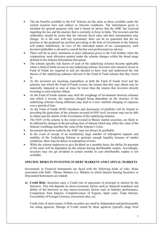 7
 The tax benefits available to the FoF Scheme are the same as those available under the
current taxation laws and subject to relevant conditions. The information given is
included for general purposes only and is based on advice that the AMC has received
regarding the law and the practice that is currently in force in India. The investors and the
unitholders should be aware that the relevant fiscal rules and their interpretation may
change. As is the case with any investment, there can be no guarantee that the tax
position or the proposed tax position prevailing at the time of investment in the Scheme
will endure indefinitely. In view of the individual nature of tax consequences, each
Investor/unitholder is advised to consult his/her own professional tax advisor.
 There will be no prior intimation or prior indication given to the Unit holders when the
composition/ asset allocation pattern under the scheme changes within the broad range
defined in this Scheme Information Document.
 The scheme specific risk factors of each of the underlying schemes become applicable
where a fund of funds invests in any underlying scheme. Investors who intend to invest in
Fund of Funds are required to and are deemed to have read and understood the risk
factors of the underlying schemes relevant to the Fund of Fund scheme that they invest
in.
 As the investors are incurring expenditure at both the Fund of Funds level and the
schemes into which the Fund of Funds invests, the returns that they may obtain may be
materially impacted or may at times be lower than the returns that investors directly
investing in such schemes obtain.
 As the Fund of Funds scheme may shift the weightage of investments between schemes
into which it invests, the expenses charged being dependent on the structure of the
underlying schemes (being different) may lead to a non- uniform charging of expenses
over a period of time.
 As the Fund of Funds (FOF) factsheets and disclosures of portfolio will be limited to
providing the particulars of the schemes invested at FOF level, investors may not be able
to obtain specific details of the investments of the underlying schemes.
 The NAV of the scheme to the extent invested in Money market securities, are likely to
be affected by changes in the prevailing rates of interest which may affect the value of the
Scheme’s holdings and thus the value of the Scheme’s Units.
 Investment decisions made by the AMC may not always be profitable.
 In the event of receipt of an inordinately large number of redemption requests and
inability of the Underlying Scheme to generate enough liquidity because of market
conditions, there may be delays in redemption of units.
 While the scheme endeavors to give dividend on a monthly basis, the ability for payment
of the same will be dependent on the scheme having distributable surplus. Accordingly,
investors may not get dividend in certain months in case distributable surplus is not
available.
SPECIFIC RISKS IN INVESTING IN DEBT MARKETS AND CAPITAL MARKETS
Investments in Financial Instruments are faced with the following kinds of risks. Risks
associated with Debt / Money Markets (i.e. Markets in which Interest bearing Securities or
Discounted Instruments are traded)
a) Credit Risk: Securities carry a Credit risk of repayment of principal or interest by the
borrower. This risk depends on micro-economic factors such as financial soundness and
ability of the borrower as also macro-economic factors such as Industry performance,
Competition from Imports, Competitiveness of Exports, Input costs, Trade barriers,
Favorability of Foreign Currency conversion rates, etc.
Credit risks of most issuers of Debt securities are rated by Independent and professionally
run rating agencies. Ratings of Credit issued by these agencies typically range from
 
