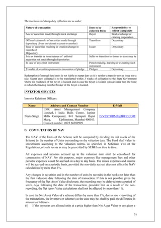 74
The mechanics of stamp duty collection are as under:
Nature of transaction Duty to be
collected from
Responsibility to
collect stamp duty
Sale of securities made through stock exchange Buyer Stock exchange or
clearing corporation
Off market transfer of securities made through
depository (from one demat account to another)
Transferor Depository
Issue of securities resulting in creation/change in
records of
Depository
Issuer Depository
Sale or transfer or issue/reissue of unlisted
securities not made through depositories
Seller or transferor or issuer as case may be
In case of any other instrument Person making, drawing or executing such
instrument
Transfer of securities pursuant to invocation of pledge Pledgee Depository
Redemption of mutual fund units is not liable to stamp duty as it is neither a transfer nor an issue nor a
sale. Stamp duty collected is to be transferred within 3 weeks of collection to the State Government
where the residence of the buyer is located and in case the buyer is located outside India then the State
in which the trading member/broker of the buyer is located.
INVESTOR SERVICES
Investor Relations Officers:
Name Address and Contact Number E-Mail
Neeta Singh
IDFC Asset Management Company
Limited, 1 India Bulls Centre, Jupiter
Mills Compound, 841 Senapati Bapat
Marg, Elphinstone, Mumbai 400013.
Contact number #022 66289999
INVESTORMF@IDFC.COM
D. COMPUTATION OF NAV
The NAV of the Units of the Scheme will be computed by dividing the net assets of the
Scheme by the number of Units outstanding on the valuation date. The Fund shall value its
investments according to the valuation norms, as specified in Schedule VIII of the
Regulations, or such norms as may be prescribed by SEBI from time to time.
All expenses and incomes accrued up to the valuation date shall be considered for
computation of NAV. For this purpose, major expenses like management fees and other
periodic expenses would be accrued on a day to day basis. The minor expenses and income
will be accrued on a periodic basis, provided the non-daily accrual does not affect the NAV
calculations by more than 1%.
Any changes in securities and in the number of units be recorded in the books not later than
the first valuation date following the date of transaction. If this is not possible given the
frequency of the Net Asset Value disclosure, the recording may be delayed upto a period of
seven days following the date of the transaction, provided that as a result of the non-
recording, the Net Asset Value calculations shall not be affected by more than 1%.
In case the Net Asset Value of a scheme differs by more than 1%, due to non - recording of
the transactions, the investors or scheme/s as the case may be, shall be paid the difference in
amount as follows:-
(i) If the investors are allotted units at a price higher than Net Asset Value or are given a
 