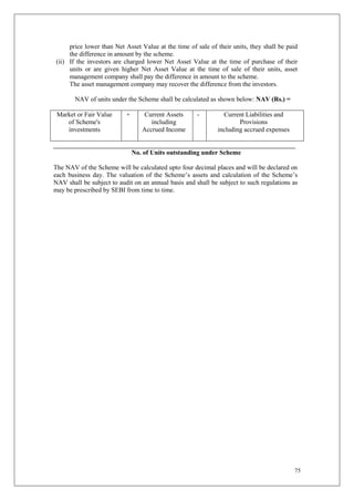 75
price lower than Net Asset Value at the time of sale of their units, they shall be paid
the difference in amount by the scheme.
(ii) If the investors are charged lower Net Asset Value at the time of purchase of their
units or are given higher Net Asset Value at the time of sale of their units, asset
management company shall pay the difference in amount to the scheme.
The asset management company may recover the difference from the investors.
NAV of units under the Scheme shall be calculated as shown below: NAV (Rs.) =
Market or Fair Value
of Scheme's
investments
+ Current Assets
including
Accrued Income
- Current Liabilities and
Provisions
including accrued expenses
__________________________________________________________________________
No. of Units outstanding under Scheme
The NAV of the Scheme will be calculated upto four decimal places and will be declared on
each business day. The valuation of the Scheme’s assets and calculation of the Scheme’s
NAV shall be subject to audit on an annual basis and shall be subject to such regulations as
may be prescribed by SEBI from time to time.
 