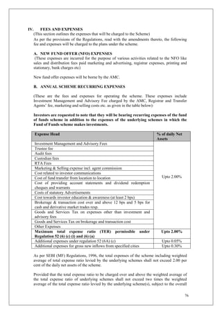 76
IV. FEES AND EXPENSES
(This section outlines the expenses that will be charged to the Scheme)
As per the provisions of the Regulations, read with the amendments thereto, the following
fee and expenses will be charged to the plans under the scheme.
A. NEW FUND OFFER (NFO) EXPENSES
(These expenses are incurred for the purpose of various activities related to the NFO like
sales and distribution fees paid marketing and advertising, registrar expenses, printing and
stationary, bank charges etc)
New fund offer expenses will be borne by the AMC.
B. ANNUAL SCHEME RECURRING EXPENSES
(These are the fees and expenses for operating the scheme. These expenses include
Investment Management and Advisory Fee charged by the AMC, Registrar and Transfer
Agents’ fee, marketing and selling costs etc. as given in the table below):
Investors are requested to note that they will be bearing recurring expenses of the fund
of funds scheme in addition to the expenses of the underlying schemes in which the
Fund of Funds scheme makes investments.
Expense Head % of daily Net
Assets
Investment Management and Advisory Fees
Upto 2.00%
Trustee fee
Audit fees
Custodian fees
RTA Fees
Marketing & Selling expense incl. agent commission
Cost related to investor communications
Cost of fund transfer from location to location
Cost of providing account statements and dividend redemption
cheques and warrants
Costs of statutory Advertisements
Cost towards investor education & awareness (at least 2 bps)
Brokerage & transaction cost over and above 12 bps and 5 bps for
cash and derivative market trades resp.
Goods and Services Tax on expenses other than investment and
advisory fees
Goods and Services Tax on brokerage and transaction cost
Other Expenses
Maximum total expense ratio (TER) permissible under
Regulation 52 (6) (c) (i) and (6) (a)
Upto 2.00%
Additional expenses under regulation 52 (6A) (c) Upto 0.05%
Additional expenses for gross new inflows from specified cities Upto 0.30%
As per SEBI (MF) Regulations, 1996, the total expenses of the scheme including weighted
average of total expense ratio levied by the underlying schemes shall not exceed 2.00 per
cent of the daily net assets of the scheme.
Provided that the total expense ratio to be charged over and above the weighted average of
the total expense ratio of underlying schemes shall not exceed two times the weighted
average of the total expense ratio levied by the underlying scheme(s), subject to the overall
 