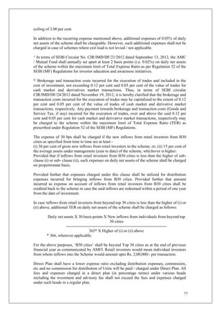 77
ceiling of 2.00 per cent.
In addition to the recurring expense mentioned above, additional expenses of 0.05% of daily
net assets of the scheme shall be chargeable. However, such additional expenses shall not be
charged in case of schemes where exit load is not levied / not applicable.
^ In terms of SEBI Circular No. CIR/IMD/DF/21/2012 dated September 13, 2012, the AMC
/ Mutual Fund shall annually set apart at least 2 basis points (i.e. 0.02%) on daily net assets
of the scheme within the maximum limit of Total Expense Ratio as per Regulation 52 of the
SEBI (MF) Regulations for investor education and awareness initiatives.
@
Brokerage and transaction costs incurred for the execution of trades and included in the
cost of investment, not exceeding 0.12 per cent and 0.05 per cent of the value of trades for
cash market and derivatives market transactions. Thus, in terms of SEBI circular
CIR/IMD/DF/24/2012 dated November 19, 2012, it is hereby clarified that the brokerage and
transaction costs incurred for the execution of trades may be capitalized to the extent of 0.12
per cent and 0.05 per cent of the value of trades of cash market and derivative market
transactions, respectively. Any payment towards brokerage and transaction costs (Goods and
Service Tax, if any) incurred for the execution of trades, over and above the said 0.12 per
cent and 0.05 per cent for cash market and derivative market transactions, respectively may
be charged to the scheme within the maximum limit of Total Expense Ratio (TER) as
prescribed under Regulation 52 of the SEBI (MF) Regulations.
The expense of 30 bps shall be charged if the new inflows from retail investors from B30
cities as specified from time to time are at least -
(i) 30 per cent of gross new inflows from retail investors in the scheme, or; (ii) 15 per cent of
the average assets under management (year to date) of the scheme, whichever is higher:
Provided that if inflows from retail investors from B30 cities is less than the higher of sub-
clause (i) or sub- clause (ii), such expenses on daily net assets of the scheme shall be charged
on proportionate basis.
Provided further that expenses charged under this clause shall be utilized for distribution
expenses incurred for bringing inflows from B30 cities. Provided further that amount
incurred as expense on account of inflows from retail investors from B30 cities shall be
credited back to the scheme in case the said inflows are redeemed within a period of one year
from the date of investment.
In case inflows from retail investors from beyond top 30 cities is less than the higher of (i) or
(ii) above, additional TER on daily net assets of the scheme shall be charged as follows:
Daily net assets X 30 basis points X New inflows from individuals from beyond top
30 cities
--------------------------------------------------------------------------
365* X Higher of (i) or (ii) above
* 366, wherever applicable.
For the above purposes, ‘B30 cities’ shall be beyond Top 30 cities as at the end of previous
financial year as communicated by AMFI. Retail investors would mean individual investors
from whom inflows into the Scheme would amount upto Rs. 2,00,000/- per transaction.
Direct Plan shall have a lower expense ratio excluding distribution expenses, commission,
etc and no commission for distribution of Units will be paid / charged under Direct Plan. All
fees and expenses charged in a direct plan (in percentage terms) under various heads
including the nvestment and advisory fee shall not exceed the fees and expenses charged
under such heads in a regular plan.
 