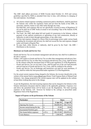 78
The AMC shall adhere provisions of SEBI Circular dated October 22, 2018 and various
guidelines specified by SEBI as amended from time to time, with reference to charging of
fees and expenses. Accordingly:
a. All scheme related expenses including commission paid to distributors, shall be paid from
the Scheme only within the regulatory limits and not from the books of the AMC, its
associates, sponsor, trustee or any other entity through any route.
Provided that, such expenses that are not specifically covered in terms of Regulation 52
(4) can be paid out of AMC books at actual or not exceeding 2 bps of the Scheme AUM,
whichever is lower.
b. The Fund / the AMC shall adopt full trail model of commission in the Scheme, without
payment of any upfront commission or upfronting of any trail commission, directly or
indirectly, in cash or kind, through sponsorships, or any other route.
c. All fees and expenses charged in a Direct Plan (in percentage terms) under various heads
including the investment and advisory fee shall not exceed the fees and expenses charged
under such heads in Regular Plan.
d. No pass back, either directly or indirectly, shall be given by the Fund / the AMC /
Distributors to the investors.
Disclosure on Goods and Service Tax:
Goods and Service Tax on investment management and advisory fees shall be in addition to
the above expense.
Further, with respect to Goods and Service Tax on other than management and advisory fees:
- Goods and Service Tax on other than investment and advisory fees, if any, shall be borne
by the scheme within the maximum limit of TER as per regulation 52 of the Regulations.
- Goods and Service Tax on exit load, if any, shall be paid out of the exit load proceeds
and exit load net of Goods and Service Tax, if any, shall be credited to the scheme.
- Goods and Service Tax on brokerage and transaction cost paid for asset purchases, if
any, shall be within the limit prescribed under regulation 52 of the Regulations.
For the actual current expenses being charged to the Scheme, the investor should refer to the
website of the mutual fund at www.idfcmf.com (Home>Total Expense Ratio of Mutual Fund
Schemes). Any change proposed to the current expense ratio will be updated on the website
at least three working days prior to the change.
As per the Regulations, the total recurring expenses that can be charged to the Scheme in this
Scheme information document shall be subject to the applicable guidelines. Expenses over
and above the permitted limits will be borne as per the Regulations. The total recurring
expenses of the Scheme, will however be limited to the ceilings as prescribed under
Regulation 52(6) of the Regulations.
Impact of Expense on the performance of the Scheme
Particulars Dates
1-Apr-19 2-Apr-19
Opening Net Assets a 100,000.00 100,119.62
Income earned during the day b 25.00 20.00
Incremental Portfolio gain c 100.00 -80
Net Assets before expenses a+b+c 100,125.00 100,059.62
Units Balance d 1,000.00 1,000.00
 