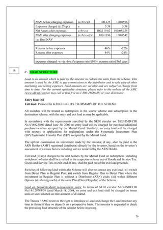 79
NAV before charging expenses (a+b+c)/d 100.125 100.0596
Expenses charged @ 2% p a e 5.38 5.38
Net Assets after expenses a+b+c-e 100,119.62 100,054.25
NAV after charging expenses (a+b+c-e)/d 100.1196 100.0542
i.e. final NAV
Returns before expenses 46% -22%
Returns after expenses 44% -24%
expenses charged =e =(a+b+c)*expense ratio/(100+ expense ratio)/365 days
C. LOAD STRUCTURE
Load is an amount which is paid by the investor to redeem the units from the scheme. This
amount is used by the AMC to pay commissions to the distributor and to take care of other
marketing and selling expenses. Load amounts are variable and are subject to change from
time to time. For the current applicable structure, please refer to the website of the AMC
(www.idfcmf.com) or may call at (toll free no.1-800-26666 88) or your distributor.
Entry load: Nil
Exit load: Please refer to HIGHLIGHTS / SUMMARY OF THE SCHEME
All switches will be treated as redemption in the source scheme and subscription in the
destination scheme, with the entry and exit load as may be applicable.
In accordance with the requirements specified by the SEBI circular no. SEBI/IMD/CIR
No.4/168230/09 dated June 30, 2009 no entry load will be charged for purchase/additional
purchase/switches accepted by the Mutual Fund. Similarly, no entry load will be charged
with respect to applications for registrations under the Systematic Investment Plan
(SIP)/Systematic Transfer Plan (STP) accepted by the Mutual Fund.
The upfront commission on investment made by the investor, if any, shall be paid to the
ARN Holder (AMFI registered distributor) directly by the investor, based on the investor’s
assessment of various factors including service rendered by the ARN Holder.
Exit load (if any) charged to the unit holders by the Mutual Fund on redemption (including
switch-out) of units shall be credited to the respective scheme net of Goods and Service Tax.
Goods and Service Tax on exit load, if any, shall be paid out of the exit load proceeds.
Switches of following kind within the Scheme will also not attract any exit load - (i) switch
from Direct Plan to Regular Plan; (ii) switch from Regular Plan to Direct Plan where the
investment in Regular Plan is without a Distributor (ARN) code; (iii) within different
Options (dividend/growth) of the same Plan (Direct/Regular) of the Scheme.
Load on bonus/dividend re-investment units: In terms of SEBI circular SEBI/IMD/CIR
No.14/120784/08 dated March 18, 2008, no entry and exit load shall be charged on bonus
units or units allotted on reinvestment of dividend.
The Trustee / AMC reserves the right to introduce a Load and change the Load structure any
time in future if they so deem fit on a prospective basis. The investor is requested to check
the prevailing load structure of the scheme before investing.
16
 