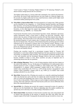 8
"AAA" (read as "Triple A" denoting "Highest Safety") to "D" (denoting "Default"), with
about 6 distinct ratings between the two extremes.
The highest credit rating (i.e. lowest credit risk) commands a low yield for the borrower.
Conversely, the lowest credit rated borrower can raise funds at a relatively higher cost.
On account of a higher credit risk for lower rated borrowers, lenders prefer higher rated
instruments further justifying the lower yields.
b) Price-Risk or Interest-Rate Risk: From the perspective of coupon rates, Debt securities
can be classified in two categories, i.e., Fixed Income bearing Securities and Floating
Rate Securities. In Fixed Income Bearing Securities, the Coupon rate is determined at the
time of investment and paid/received at the predetermined frequency. In the Floating Rate
Securities, on the other hand, the coupon rate changes - 'floats' - with the underlying
benchmark rate, e.g., MIBOR, 1 yr. Treasury Bill.
Fixed Income Securities (such as Government Securities, bonds, debentures and money
market instruments) where a fixed return is offered, run price-risk. Generally, when
interest rates rise, prices of fixed income securities fall and when interest rates drop, the
prices increase. The extent of fall or rise in the prices is a function of the existing coupon,
the payment-frequency of such coupon, days to maturity and the increase or decrease in
the level of interest rates. The prices of Government Securities (existing and new) will be
influenced only by movement in interest rates in the financial system. Whereas, in the
case of corporate or institutional fixed income securities, such as bonds or debentures,
prices are influenced not only by the change in interest rates but also by credit rating of
the security and liquidity thereof.
Floating rate securities issued by a government (coupon linked to Treasury bill
benchmark or a real return inflation linked bond) have the least sensitivity to interest rate
movements, as compared to other securities. The Government of India has already issued
a few such securities and the Investment Manager believes that such securities may
become available in future as well. These securities can play an important role in
minimizing interest rate risk on a portfolio.
c) Risk of Rating Migration: There is a risk of rating migration which may have impact on
the yield of the security. For e.g.: On the price of a hypothetical AA rated security with a
maturity period of 3 years, a coupon of 10.00% p.a. and a market value of Rs. 100. If it is
downgraded to A category, which commands a market yield of, say, 11.00% p.a., its
market value would drop to Rs. 97.53 (i.e. 2.47%) If the security is up-graded to AAA
category which commands a market yield of, say, 9.00% p.a. its market value would
increase to Rs102.51 (i.e. by 2.51%).
d) Basis Risk: During the life of floating rate security or a swap the underlying benchmark
index may become less active and may not capture the actual movement in the interest
rates or at times the benchmark may cease to exist. These types of events may result in
loss of value in the portfolio. Where swaps are used to hedge an underlying fixed income
security, basis risk could arise when the fixed income yield curve moves differently from
that of the swap benchmark curve.
e) Spread Risk: In a floating rate security the coupon is expressed in terms of a spread or
mark up over the benchmark rate. However depending upon the market conditions the
spreads may move adversely or favorably leading to fluctuation in NAV.
f) Reinvestment Risk: Investments in fixed income securities may carry reinvestment risk
as interest rates prevailing on the interest or maturity due dates may differ from the
original coupon of the bond. Consequently the proceeds may get invested at a lower rate.
 