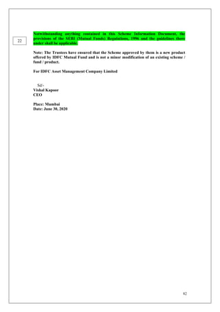 82
Notwithstanding anything contained in this Scheme Information Document, the
provisions of the SEBI (Mutual Funds) Regulations, 1996 and the guidelines there
under shall be applicable.
Note: The Trustees have ensured that the Scheme approved by them is a new product
offered by IDFC Mutual Fund and is not a minor modification of an existing scheme /
fund / product.
For IDFC Asset Management Company Limited
Sd/-
Vishal Kapoor
CEO
Place: Mumbai
Date: June 30, 2020
22
 