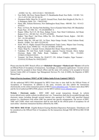 91
- 422002. Tel. No. : 0253-2314611 / 9823456183.
• New Delhi: 4th Floor, Narain Manzil, 23, Barakhamba Road, New Delhi - 110 001. Tel.:
+91-11-47311301/ 02/ 03/ 04/ 05.
• Pitampura Delhi: Shop No. 01 and 02, Ground Floor, Pearls Best Heights-II, Plot No. C-
9, Pitampura, Delhi. Tel.: +7065551661
• Patna: 406, Ashiana Hariniwas, New Dakbanglow Road, Patna - 800 001. Tel.: +91-612-
6510353.
• Pune: 1st Floor, Dr. Herekar Park Building, Next to Kamala Nehru Park, Off. Bhandarkar
Road, Pune - 411 004. Tel.: +91-20-66020965/ 4.
• Raipur: Office No:T-19, III Floor, Raheja Tower, Near Hotel Celebration, Jail Road,
Raipur (C.G.) - 492 001.Tel: +91-0771-4218890.
• Rajkot: “Star Plaza”, 2nd Floor, Office No. 201, Phulchab Chowk, Rajkot - 360 001.
Tel.: +91-281-6626012.
• Ranchi: Shop No. 104 and 105, 1st Floor, Satya Ganga Arcade, Vinod Ashram Road,
Ranchi - 834001. Tel.: 0651-2212591/92.
• Surat: HG-12, Higher Ground Floor,International Trade Centre, Majura Gate Crossing,
Ring Road, Surat- 395002.Tel.: +91-261-2475060, 2475070.
• Thane: Shop No. 1, Konark Towers, Ghantali Devi Road, Thane (West) 400602.
• Vadodara: 301 2nd Floor, Earth Complex, opposite Vaccine Ground, Above Indian
Overseas Bank, Old Padra Road, Vadodara – 390015. Tel.: +91-0265-
2339623/2339624/2339325.
• Varanasi: 3rd Floor, Premise No. D-64/127, CH, Arihant Complex, Sigra Varanasi -
221010 (U.P) Phone No. 05422226527.
Please note that the IDFC Branch offices at • Allahabad • Durgapur • Madurai and • Mysore will not be
an Official Point of Acceptance of transactions. Accordingly, no transaction applications / investor service
requests shall be accepted at these branch offices and the same will continue to be accepted at Investor
Service Centre (ISC) of Computer Age Management Services Pvt. Ltd. (CAMS), the Registrar of IDFC
Mutual Fund.
Point of Service locations (“POS”) of MF Utilities India Private Limited (“MFUI”)
All the authorised MFUI POS designated by MFUI from time to time shall be the Official Points of
Acceptance of Transactions. In addition to the same, investors can also submit the transactions
electronically on the online transaction portal of MFUI (www.mfuonline.com). To know more about MFU
and the list of authorised MFUI POS, please visit the MFUI website (www.mfuindia.com).
Website / Electronic modes - IDFC AMC shall accept transactions through its website
(www.idfcmf.com), mobile website (m.idfcmf.com ) etc. Transactions shall also be accepted through other
electronic means including through secured internet sites operated by CAMS with specified channel
partners (i.e. distributors) with whom AMC has entered into specific arrangements. The servers of IDFC
AMC and CAMS, where such transactions shall be sent shall be the official point of acceptance for all
such online / electronic transaction facilities offered by the AMC.
NSE MFSS / BSE STAR - Eligible Brokers/Clearing Members/Depository Participants / Distributors will
be considered as the Official Point of Acceptance for the transactions through NSE MFSS & BSE STAR
platform.
 