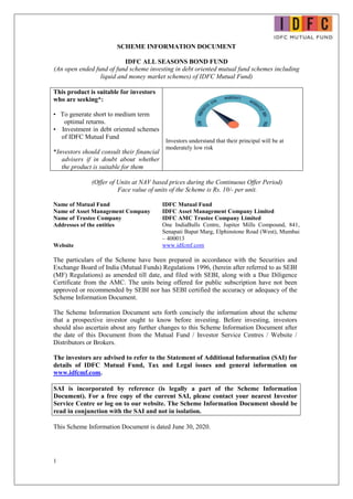 1
SCHEME INFORMATION DOCUMENT
IDFC ALL SEASONS BOND FUND
(An open ended fund of fund scheme investing in debt oriented mutual fund schemes including
liquid and money market schemes) of IDFC Mutual Fund)
This product is suitable for investors
who are seeking*:
• To generate short to medium term
optimal returns.
• Investment in debt oriented schemes
of IDFC Mutual Fund
*Investors should consult their financial
advisers if in doubt about whether
the product is suitable for them
Investors understand that their principal will be at
moderately low risk
(Offer of Units at NAV based prices during the Continuous Offer Period)
Face value of units of the Scheme is Rs. 10/- per unit.
Name of Mutual Fund IDFC Mutual Fund
Name of Asset Management Company IDFC Asset Management Company Limited
Name of Trustee Company IDFC AMC Trustee Company Limited
Addresses of the entities One IndiaBulls Centre, Jupiter Mills Compound, 841,
Senapati Bapat Marg, Elphinstone Road (West), Mumbai
– 400013
Website www.idfcmf.com
The particulars of the Scheme have been prepared in accordance with the Securities and
Exchange Board of India (Mutual Funds) Regulations 1996, (herein after referred to as SEBI
(MF) Regulations) as amended till date, and filed with SEBI, along with a Due Diligence
Certificate from the AMC. The units being offered for public subscription have not been
approved or recommended by SEBI nor has SEBI certified the accuracy or adequacy of the
Scheme Information Document.
The Scheme Information Document sets forth concisely the information about the scheme
that a prospective investor ought to know before investing. Before investing, investors
should also ascertain about any further changes to this Scheme Information Document after
the date of this Document from the Mutual Fund / Investor Service Centres / Website /
Distributors or Brokers.
The investors are advised to refer to the Statement of Additional Information (SAI) for
details of IDFC Mutual Fund, Tax and Legal issues and general information on
www.idfcmf.com.
SAI is incorporated by reference (is legally a part of the Scheme Information
Document). For a free copy of the current SAI, please contact your nearest Investor
Service Centre or log on to our website. The Scheme Information Document should be
read in conjunction with the SAI and not in isolation.
This Scheme Information Document is dated June 30, 2020.
 