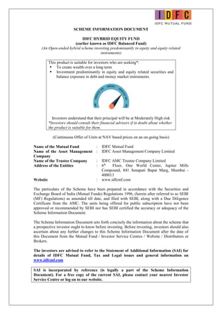 SCHEME INFORMATION DOCUMENT
IDFC HYBRID EQUITY FUND
(earlier known as IDFC Balanced Fund)
(An Open-ended hybrid scheme investing predominantly in equity and equity related
instruments)
This product is suitable for investors who are seeking*:
 To create wealth over a long term
 Investment predominantly in equity and equity related securities and
balance exposure in debt and money market instruments.
Investors understand that their principal will be at Moderately High risk
*Investors should consult their financial advisers if in doubt about whether
the product is suitable for them.
(Continuous Offer of Units at NAV based prices on an on-going basis)
Name of the Mutual Fund : IDFC Mutual Fund
Name of the Asset Management
Company
: IDFC Asset Management Company Limited
Name of the Trustee Company : IDFC AMC Trustee Company Limited
Address of the Entities : 6th
Floor, One World Center, Jupiter Mills
Compound, 841 Senapati Bapat Marg, Mumbai -
400013
Website : www.idfcmf.com
The particulars of the Scheme have been prepared in accordance with the Securities and
Exchange Board of India (Mutual Funds) Regulations 1996, (herein after referred to as SEBI
(MF) Regulations) as amended till date, and filed with SEBI, along with a Due Diligence
Certificate from the AMC. The units being offered for public subscription have not been
approved or recommended by SEBI nor has SEBI certified the accuracy or adequacy of the
Scheme Information Document.
The Scheme Information Document sets forth concisely the information about the scheme that
a prospective investor ought to know before investing. Before investing, investors should also
ascertain about any further changes to this Scheme Information Document after the date of
this Document from the Mutual Fund / Investor Service Centres / Website / Distributors or
Brokers.
The investors are advised to refer to the Statement of Additional Information (SAI) for
details of IDFC Mutual Fund, Tax and Legal issues and general information on
www.idfcmf.com
SAI is incorporated by reference (is legally a part of the Scheme Information
Document). For a free copy of the current SAI, please contact your nearest Investor
Service Centre or log on to our website.
 