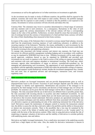 10
circumstances as well as the application to it of other restrictions on investment as applicable.
As the investment may be made in stocks of different countries, the portfolio shall be exposed to the
political, economic and social risks with respect to each country. However, the portfolio manager
shall ensure that his exposure to each country is limited so that the portfolio is not exposed to one
country. Investments in various economies will also diversify and reduce this risk.
Currency Risk: The scheme(s) may invest in securities denominated in a broad range of currencies
and may maintain cash in such currencies. As a consequence, fluctuations in the value of such
currencies against the currency denomination of the relevant scheme will have a corresponding
impact on the value of the portfolio. Furthermore, investors should be aware that movements in the
rate of exchange between the currency of denomination of a fund and their home currency will affect
the value of their shareholding when measured in their home currency.
In respect of the corpus of the Scheme(s) that is invested in overseas mutual fund schemes, investors
shall bear the proportionate recurring expenses of such underlying scheme(s), in addition to the
recurring expenses of the Scheme(s). Therefore, the returns attributable to such investments by the
Scheme(s) may be impacted or may, at times, be lower than the returns that the investors could obtain
by directly investing in the said underlying scheme(s).
To manage risks associated with foreign currency and interest rate exposure, the Fund may use
derivatives for efficient portfolio management including hedging and in accordance with conditions
as may be stipulated by SEBI/RBI from time to time. Offshore investments will be made subject to
any/all approvals, conditions thereof as may be stipulated by SEBI/RBI and provided such
investments do not result in expenses to the Fund in excess of the ceiling on expenses prescribed by
and consistent with costs and expenses attendant to international investing. The Fund may, where
necessary, appoint other intermediaries of repute as advisors, custodian/sub-custodians etc. for
managing and administering such investments. The appointment of such intermediaries shall be in
accordance with the applicable requirements of SEBI and within the permissible ceilings of expenses.
The fees and expenses would illustratively include, besides the investment management fees, custody
fees and costs, fees of appointed advisors and sub-managers, transaction costs, and overseas
regulatory costs.
Risks associated with Investing in Derivatives:
Derivative products are leveraged instruments and can provide disproportionate gains as well as
disproportionate losses to the investor. Execution of such strategies depends upon the ability of the
fund manager to identify such opportunities. Identification and execution of the strategies to be
pursued by the fund manager involve uncertainty and decision of fund manager may not always be
profitable. No assurance can be given that the fund manager will be able to identify or execute such
strategies. The risks associated with the use of derivatives are different from or possibly greater than,
the risks associated with investing directly in securities and other traditional investments. As and
when the Scheme trade in the derivatives market there are risk factors and issues concerning the use
of derivatives that investors should understand. Derivative products are specialized instruments that
require investment techniques and risk analyses different from those associated with bonds. The use
of a derivative requires an understanding not only of the underlying instrument but of the derivative
itself. Derivatives require the maintenance of adequate controls to monitor the transactions entered
into, the ability to assess the risk that a derivative adds to the portfolio and the ability to forecast price
or interest rate movements correctly. There is the possibility that a loss may be sustained by the
portfolio as a result of the failure of another party (usually referred to as the “counter party”) to
comply with the terms of the derivatives contract. Other risks in using derivatives include the risk of
mispricing or improper valuation of derivatives and the inability of derivatives to correlate perfectly
with underlying assets, rates and indices.
Derivatives are highly leveraged instruments. Even a small price movement in the underlying security
could have a large impact on their value. Also, the market for derivative instruments is nascent in
5
 