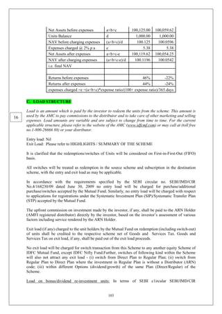 103
Net Assets before expenses a+b+c 100,125.00 100,059.62
Units Balance d 1,000.00 1,000.00
NAV before charging expenses (a+b+c)/d 100.125 100.0596
Expenses charged @ 2% p a e 5.38 5.38
Net Assets after expenses a+b+c-e 100,119.62 100,054.25
NAV after charging expenses (a+b+c-e)/d 100.1196 100.0542
i.e. final NAV
Returns before expenses 46% -22%
Returns after expenses 44% -24%
expenses charged =e =(a+b+c)*expense ratio/(100+ expense ratio)/365 days
C. LOAD STRUCTURE
Load is an amount which is paid by the investor to redeem the units from the scheme. This amount is
used by the AMC to pay commissions to the distributor and to take care of other marketing and selling
expenses. Load amounts are variable and are subject to change from time to time. For the current
applicable structure, please refer to the website of the AMC (www.idfcmf.com) or may call at (toll free
no.1-800-26666 88) or your distributor.
Entry load: Nil
Exit Load: Please refer to HIGHLIGHTS / SUMMARY OF THE SCHEME
It is clarified that the redemptions/switches of Units will be considered on First-in-First-Out (FIFO)
basis.
All switches will be treated as redemption in the source scheme and subscription in the destination
scheme, with the entry and exit load as may be applicable.
In accordance with the requirements specified by the SEBI circular no. SEBI/IMD/CIR
No.4/168230/09 dated June 30, 2009 no entry load will be charged for purchase/additional
purchase/switches accepted by the Mutual Fund. Similarly, no entry load will be charged with respect
to applications for registrations under the Systematic Investment Plan (SIP)/Systematic Transfer Plan
(STP) accepted by the Mutual Fund.
The upfront commission on investment made by the investor, if any, shall be paid to the ARN Holder
(AMFI registered distributor) directly by the investor, based on the investor’s assessment of various
factors including service rendered by the ARN Holder.
Exit load (if any) charged to the unit holders by the Mutual Fund on redemption (including switch-out)
of units shall be credited to the respective scheme net of Goods and Services Tax. Goods and
Services Tax on exit load, if any, shall be paid out of the exit load proceeds.
No exit load will be charged for switch transaction from this Scheme to any another equity Scheme of
IDFC Mutual Fund, except IDFC Nifty Fund.Further, switches of following kind within the Scheme
will also not attract any exit load - (i) switch from Direct Plan to Regular Plan; (ii) switch from
Regular Plan to Direct Plan where the investment in Regular Plan is without a Distributor (ARN)
code; (iii) within different Options (dividend/growth) of the same Plan (Direct/Regular) of the
Scheme.
Load on bonus/dividend re-investment units: In terms of SEBI c1ircular SEBI/IMD/CIR
16
 