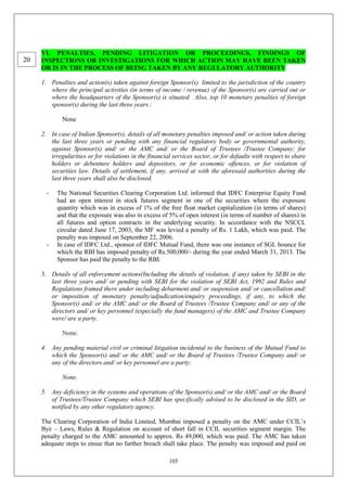 105
VI. PENALTIES, PENDING LITIGATION OR PROCEEDINGS, FINDINGS OF
INSPECTIONS OR INVESTIGATIONS FOR WHICH ACTION MAY HAVE BEEN TAKEN
OR IS IN THE PROCESS OF BEING TAKEN BY ANY REGULATORY AUTHORITY
1. Penalties and action(s) taken against foreign Sponsor(s) limited to the jurisdiction of the country
where the principal activities (in terms of income / revenue) of the Sponsor(s) are carried out or
where the headquarters of the Sponsor(s) is situated. Also, top 10 monetary penalties of foreign
sponsor(s) during the last three years.:
None
2. In case of Indian Sponsor(s), details of all monetary penalties imposed and/ or action taken during
the last three years or pending with any financial regulatory body or governmental authority,
against Sponsor(s) and/ or the AMC and/ or the Board of Trustees /Trustee Company; for
irregularities or for violations in the financial services sector, or for defaults with respect to share
holders or debenture holders and depositors, or for economic offences, or for violation of
securities law. Details of settlement, if any, arrived at with the aforesaid authorities during the
last three years shall also be disclosed.
- The National Securities Clearing Corporation Ltd. informed that IDFC Enterprise Equity Fund
had an open interest in stock futures segment in one of the securities where the exposure
quantity which was in excess of 1% of the free float market capitalization (in terms of shares)
and that the exposure was also in excess of 5% of open interest (in terms of number of shares) in
all futures and option contracts in the underlying security. In accordance with the NSCCL
circular dated June 17, 2003, the MF was levied a penalty of Rs. 1 Lakh, which was paid. The
penalty was imposed on September 22, 2006.
- In case of IDFC Ltd., sponsor of IDFC Mutual Fund, there was one instance of SGL bounce for
which the RBI has imposed penalty of Rs.500,000/- during the year ended March 31, 2013. The
Sponsor has paid the penalty to the RBI.
3. Details of all enforcement actions(Including the details of violation, if any) taken by SEBI in the
last three years and/ or pending with SEBI for the violation of SEBI Act, 1992 and Rules and
Regulations framed there under including debarment and/ or suspension and/ or cancellation and/
or imposition of monetary penalty/adjudication/enquiry proceedings, if any, to which the
Sponsor(s) and/ or the AMC and/ or the Board of Trustees /Trustee Company and/ or any of the
directors and/ or key personnel (especially the fund managers) of the AMC and Trustee Company
were/ are a party.
None.
4. Any pending material civil or criminal litigation incidental to the business of the Mutual Fund to
which the Sponsor(s) and/ or the AMC and/ or the Board of Trustees /Trustee Company and/ or
any of the directors and/ or key personnel are a party:
None.
5. Any deficiency in the systems and operations of the Sponsor(s) and/ or the AMC and/ or the Board
of Trustees/Trustee Company which SEBI has specifically advised to be disclosed in the SID, or
notified by any other regulatory agency.
The Clearing Corporation of India Limited, Mumbai imposed a penalty on the AMC under CCIL’s
Bye – Laws, Rules & Regulation on account of short fall in CCIL securities segment margin. The
penalty charged to the AMC amounted to approx. Rs 49,000, which was paid. The AMC has taken
adequate steps to ensue that no further breach shall take place. The penalty was imposed and paid on
20
 
