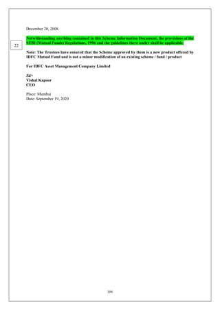 106
December 20, 2008.
Notwithstanding anything contained in this Scheme Information Document, the provisions of the
SEBI (Mutual Funds) Regulations, 1996 and the guidelines there under shall be applicable.
Note: The Trustees have ensured that the Scheme approved by them is a new product offered by
IDFC Mutual Fund and is not a minor modification of an existing scheme / fund / product
For IDFC Asset Management Company Limited
Sd/-
Vishal Kapoor
CEO
Place: Mumbai
Date: September 19, 2020
22
 