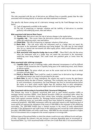 11
India.
The risks associated with the use of derivatives are different from or possibly greater than the risks
associated with investing directly in securities and other traditional investments.
The specific risk factors arising out of a derivative strategy used by the Fund Manager may be as
below:
(i) Lack of opportunity available in the market.
(ii) The risk of mispricing or improper valuation and the inability of derivatives to correlate
perfectly with underlying assets, rates and indices.
Risk associated with Interest Rate Future
(i) Market risk: Derivatives carry the risk of adverse changes in the market price.
(ii) Liquidity risk – This occurs where the derivatives cannot be sold (unwound) at prices that
reflect the underlying assets, rates and indices.
(iii)Model Risk - The risk of mispricing or improper valuation of derivatives.
(iv) Basis Risk – This risk arises when the instrument used as a hedge does not match the
movement in the instrument/ underlying asset being hedged. The risks may be inter-related
also; for e.g. interest rate movements can affect equity prices, which could influence specific
issuer/industry assets.
(v) Risk associated with imperfect hedge due to use of IRF - ‘Basis Risk’is the risk that arises
when the instrument used as a hedge does not match the movement in the instrument/
underlying asset being hedged. This could result into potential gains or losses from the
strategy.
Risks associated with Arbitrage strategies
(i) Liquidity Risk: In case of Arbitrage trades, under abnormal circumstances it will be difficult
to square off the transaction due to liquidity being poor in the underlying stock, stock futures
or options market.
(ii) Execution Risk: The prices which are seen on the screen need not be the same at which
execution will take place.
(iii)Mark to Market Risk: There could be a mark to market loss in derivatives leg of arbitrage
and additional margin may need to be provided for the same.
(iv) Basis Risk: In case of a large redemption, the scheme may need to reverse the spot-futures
transaction before the date of futures’ settlement. This eventuality may lead to the basis risk.
In such extraordinary circumstances, the Fund Manager may have to unwind positions before
the expiry at a basis which maybe higher than the initiation basis to meet redemptions.
Premature unwinding of the position might result in the locked in profits not getting realized.
Risk Associated with investing in Securitized Debt/ Structured Obligations
The Scheme may invest in domestic securitized debt such as asset backed securities (ABS) or
mortgage backed securities (MBS). Asset Backed Securities (ABS) are securitized debts where the
underlying assets are receivables arising from various loans including automobile loans, personal
loans, loans against consumer durables, etc. Mortgage backed securities (MBS) are securitized debts
where the underlying assets are receivables arising from loans backed by mortgage of residential /
commercial properties. ABS/MBS instruments reflect the undivided interest in the underlying pool of
assets and do not represent the obligation of the issuer of ABS/MBS or the originator of the underlying
receivables. The ABS/MBS holders have a limited recourse to the extent of credit enhancement
provided. If the delinquencies and credit losses in the underlying pool exceed the credit enhancement
provided, ABS/MBS holders will suffer credit losses. ABS/MBS are also normally exposed to a higher
level of reinvestment risk as compared to the normal corporate or sovereign debt.
Different types of Securitised Debts in which the scheme would invest carry different levels and types
of risks. Accordingly the scheme's risk may increase or decrease depending upon its investments in
Securitised Debts. e.g. AAA securitised bonds will have low Credit Risk than a AA securitised bond.
 