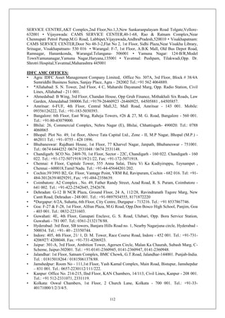 112
SERVICE CENTRE,AKT Complex,2nd Floor,No.1,3,New Sankaranpalayam Road Tolgate,Vellore-
632001 • Vijayawada: CAMS SERVICE CENTER,40-1-68, Rao & Ratnam Complex,Near
Chennupati Petrol Pump,M.G Road, Labbipet,Vijayawada,AndhraPradesh,520010 • Visakhapatnam:
CAMS SERVICE CENTER,Door No 48-3-2,Flat No 2, 1st Floor, Sidhi Plaza,Near Visakha Library,
Srinagar, Visakhapatnam- 530 016 • Warangal: F-7, 1st Floor, A.B.K Mall, Old Bus Depot Road,
Ramnagar, Hanamkonda, Warangal.Telangana- 506001 • Yamuna Nagar: 124-B/R,Model
TownYamunanagar,Yamuna Nagar,Haryana,135001 • Yavatmal: Pushpam, Tilakwadi,Opp. Dr.
Shrotri Hospital,Yavatmal,Maharashtra 445001
IDFC AMC OFFICES:
• Agra: IDFC Asset Management Company Limited, Office No. 307A, 3rd Floor, Block # 38/4A
Sumriddhi Business Suites, Sanjay Place, Agra – 282002 Tel.:+91 562 4064889.
• *Allahabad: S. N. Tower, 2nd Floor, 4 C, Maharshi Dayanand Marg, Opp. Radio Station, Civil
Lines, Allahabad - 211 001.
• Ahmedabad: B Wing, 3rd Floor, Chandan House, Opp Gruh Finance, Mithakhali Six Roads, Law
Garden, Ahmedabad 380006.Tel.:+9179-26460923 -26460925, 64505881 , 64505857.
• Amritsar: 6-FUF, 4th Floor, Central Mall,32, Mall Road, Amritsar - 143 001. Mobile:
09356126222, Tel.: +91-183-5030393.
• Bangalore: 6th Floor, East Wing, Raheja Towers, #26 & 27, M. G. Road, Bangalore - 560 001.
Tel.: +91-80-43079000.
• Bhilai: 26, Commercial Complex, Nehru Nagar (E), Bhilai, Chhattisgarh- 490020. Tel.: 0788
4060065
• Bhopal: Plot No. 49, 1st floor, Above Tata Capital Ltd., Zone - II, M.P Nagar, Bhopal (M.P.) -
462011 Tel.: +91- 0755 - 428 1896.
• Bhubaneswar: Rajdhani House, 1st Floor, 77 Kharvel Nagar, Janpath, Bhubaneswar - 751001.
Tel.: 0674 6444252 /0674 2531048 / 0674 2531148.
• Chandigarh: SCO No. 2469-70, 1st Floor, Sector - 22C, Chandigarh - 160 022. Chandigarh - 160
022. Tel.: +91-172-5071918/19/21/22, Fax: +91-172-5071918.
• Chennai: 4 Floor, Capitale Tower, 555 Anna Salai, Thiru Vi Ka Kudiyiruppu, Teynampet ,
Chennai - 600018,Tamil Nadu. Tel.: +91-44-45644201/202.
• Cochin:39/3993 B2, Gr. Floor, Vantage Point, VRM Rd, Ravipuram, Cochin - 682 016. Tel: +91-
484-3012639/4029291, Fax: +91-484-2358639.
• Coimbatore: A2 Complex , No. 49, Father Randy Street, Azad Road, R. S. Puram, Coimbatore -
641 002. Tel.: +91-422-2542645, 2542678.
• Dehradun: G-12 B NCR Plaza, Ground Floor, 24 A, 112/28, Ravindranath Tagore Marg, New
Cantt Road, Dehradun - 248 001. Tel.: +91-9897934555, 8171872220
• *Durgapur: 6/2A, Suhatta, 6th Floor, City Centre, Durgapur - 713216. Tel.: +91 8537867746.
• Goa: F-27 & F-28, 1st Floor, Alfran Plaza, M.G Road, Opp.Don Bosco High School, Panjim, Goa
- 403 001. Tel.: 0832-2231603.
• Guwahati: 4E, 4th Floor, Ganapati Enclave, G. S. Road, Ulubari, Opp. Bora Service Station,
Guwahati - 781 007. Tel.: 0361-2132178/88.
• Hyderabad: 3rd floor, SB towers, Banjara Hills Road no. 1, Nearby Nagarjuna circle, Hyderabad -
500034. Tel.: +91- 40 - 23350744.
• Indore: 405, 4th Floor, 21/ 1, D. M. Tower, Race Course Road, Indore - 452 001. Tel.: +91-731-
4206927/ 4208048. Fax: +91-731-4206923.
• Jaipur: 301-A, 3rd Floor, Ambition Tower, Agersen Circle, Malan Ka Chaurah, Subash Marg, C-
Scheme, Jaipur-302001. Tel.: +91-0141-2360945, 0141-2360947, 0141-2360948.
• Jalandhar: 1st Floor, Satnam Complex, BMC Chowk, G.T.Road, Jalandhar-144001. Punjab-India.
Tel. : 01815018264 / 01815061378/88.
• Jamshedpur: Room No - 111,1st Floor, Yash Kamal Complex, Main Road, Bistupur, Jamshepdur
– 831 001. Tel.: 0657-2230112/111/222.
• Kanpur: Office No. 214-215, IInd Floor, KAN Chambers, 14/113, Civil Lines, Kanpur - 208 001.
Tel.: +91 512-2331071, 2331119.
• Kolkata: Oswal Chambers, 1st Floor, 2 Church Lane, Kolkata - 700 001. Tel.: +91-33-
40171000/1/2/3/4/5.
 