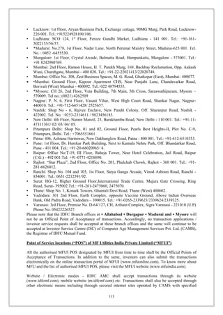 113
• Lucknow: 1st Floor, Aryan Business Park, Exchange cottage, 90MG Marg, Park Road, Lucknow-
226 001. Tel.:+915224928100/106.
• Ludhiana: SCO 124, 1st
Floor, Feroze Gandhi Market, Ludhiana - 141 001. Tel.: +91-161-
5022155/56/57.
• *Madurai: No.278, 1st Floor, Nadar Lane, North Perumal Maistry Street, Madurai-625 001. Tel.
No. : 0452 -6455530.
• Mangalore: 1st Floor, Crystal Arcade, Balmatta Road, Hampankatta, Mangalore - 575001. Tel.:
+91 8242980769.
• Mumbai: 2nd Floor, Ramon House, H. T. Parekh Marg, 169, Backbay Reclamation, Opp. Aakash
Wani, Churchgate, Mumbai - 400 020. Tel.: +91-22-22021413/22020748.
• Mumbai: Office No. 308, Zest Business Spaces, M. G. Road, Ghatkopar (East), Mumbai- 400077.
 •Mumbai: Ground Floor, Kapoor Apartment CHS, Near Punjabi Lane, Chandavarkar Road,
Borivali (West) Mumbai - 400092. Tel.: 022 48794555.
• *Mysore: CH 26, 2nd Floor, Veta Building, 7th Main, 5th Cross, Saraswathipuram, Mysore –
570009. Tel no.: (0821) 4262509
• Nagpur: P. N. 6, First Floor, Vasant Vihar, West High Court Road, Shankar Nagar, Nagpur-
440010. Tel.: +91-712-6451428/ 2525657.
• Nashik: Shop No - 6, Rajvee Enclave, New Pandit Colony, Off. Sharanpur Road, Nashik -
422002. Tel. No. : 0253-2314611 / 9823456183.
• New Delhi: 4th Floor, Narain Manzil, 23, Barakhamba Road, New Delhi - 110 001. Tel.: +91-11-
47311301/ 02/ 03/ 04/ 05.
• Pitampura Delhi: Shop No. 01 and 02, Ground Floor, Pearls Best Heights-II, Plot No. C-9,
Pitampura, Delhi. Tel.: +7065551661
• Patna: 406, Ashiana Hariniwas, New Dakbanglow Road, Patna - 800 001. Tel.: +91-612-6510353.
• Pune: 1st Floor, Dr. Herekar Park Building, Next to Kamala Nehru Park, Off. Bhandarkar Road,
Pune - 411 004. Tel.: +91-20-66020965/ 4.
• Raipur: Office No:T-19, III Floor, Raheja Tower, Near Hotel Celebration, Jail Road, Raipur
(C.G.) - 492 001.Tel: +91-0771-4218890.
• Rajkot: “Star Plaza”, 2nd Floor, Office No. 201, Phulchab Chowk, Rajkot - 360 001. Tel.: +91-
281-6626012.
• Ranchi: Shop No. 104 and 105, 1st Floor, Satya Ganga Arcade, Vinod Ashram Road, Ranchi -
834001. Tel.: 0651-2212591/92.
• Surat: HG-12, Higher Ground Floor,International Trade Centre, Majura Gate Crossing, Ring
Road, Surat- 395002.Tel.: +91-261-2475060, 2475070.
• Thane: Shop No. 1, Konark Towers, Ghantali Devi Road, Thane (West) 400602.
• Vadodara: 301 2nd Floor, Earth Complex, opposite Vaccine Ground, Above Indian Overseas
Bank, Old Padra Road, Vadodara – 390015. Tel.: +91-0265-2339623/2339624/2339325.
• Varanasi: 3rd Floor, Premise No. D-64/127, CH, Arihant Complex, Sigra Varanasi - 221010 (U.P)
Phone No. 05422226527.
Please note that the IDFC Branch offices at • Allahabad • Durgapur • Madurai and • Mysore will
not be an Official Point of Acceptance of transactions. Accordingly, no transaction applications /
investor service requests shall be accepted at these branch offices and the same will continue to be
accepted at Investor Service Centre (ISC) of Computer Age Management Services Pvt. Ltd. (CAMS),
the Registrar of IDFC Mutual Fund.
Point of Service locations (“POS”) of MF Utilities India Private Limited (“MFUI”)
All the authorised MFUI POS designated by MFUI from time to time shall be the Official Points of
Acceptance of Transactions. In addition to the same, investors can also submit the transactions
electronically on the online transaction portal of MFUI (www.mfuonline.com). To know more about
MFU and the list of authorised MFUI POS, please visit the MFUI website (www.mfuindia.com).
Website / Electronic modes - IDFC AMC shall accept transactions through its website
(www.idfcmf.com), mobile website (m.idfcmf.com) etc. Transactions shall also be accepted through
other electronic means including through secured internet sites operated by CAMS with specified
 