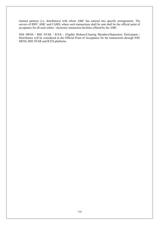 114
channel partners (i.e. distributors) with whom AMC has entered into specific arrangements. The
servers of IDFC AMC and CAMS, where such transactions shall be sent shall be the official point of
acceptance for all such online / electronic transaction facilities offered by the AMC.
NSE MFSS / BSE STAR / ICEX - Eligible Brokers/Clearing Members/Depository Participants /
Distributors will be considered as the Official Point of Acceptance for the transactions through NSE
MFSS, BSE STAR and ICEX platforms.
 