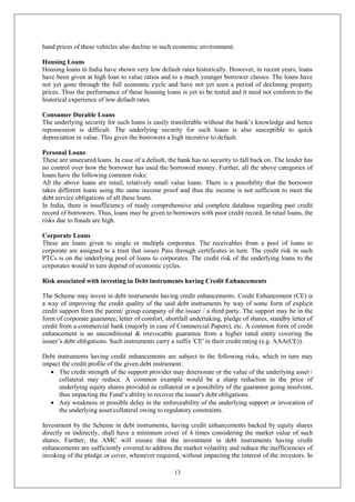 13
hand prices of these vehicles also decline in such economic environment.
Housing Loans
Housing loans in India have shown very low default rates historically. However, in recent years, loans
have been given at high loan to value ratios and to a much younger borrower classes. The loans have
not yet gone through the full economic cycle and have not yet seen a period of declining property
prices. Thus the performance of these housing loans is yet to be tested and it need not conform to the
historical experience of low default rates.
Consumer Durable Loans
The underlying security for such loans is easily transferable without the bank’s knowledge and hence
repossession is difficult. The underlying security for such loans is also susceptible to quick
depreciation in value. This gives the borrowers a high incentive to default.
Personal Loans
These are unsecured loans. In case of a default, the bank has no security to fall back on. The lender has
no control over how the borrower has used the borrowed money. Further, all the above categories of
loans have the following common risks:
All the above loans are retail, relatively small value loans. There is a possibility that the borrower
takes different loans using the same income proof and thus the income is not sufficient to meet the
debt service obligations of all these loans.
In India, there is insufficiency of ready comprehensive and complete database regarding past credit
record of borrowers. Thus, loans may be given to borrowers with poor credit record. In retail loans, the
risks due to frauds are high.
Corporate Loans
These are loans given to single or multiple corporates. The receivables from a pool of loans to
corporate are assigned to a trust that issues Pass through certificates in turn. The credit risk in such
PTCs is on the underlying pool of loans to corporates. The credit risk of the underlying loans to the
corporates would in turn depend of economic cycles.
Risk associated with investing in Debt instruments having Credit Enhancements
The Scheme may invest in debt instruments having credit enhancements. Credit Enhancement (CE) is
a way of improving the credit quality of the said debt instruments by way of some form of explicit
credit support from the parent/ group company of the issuer / a third party. The support may be in the
form of corporate guarantee, letter of comfort, shortfall undertaking, pledge of shares, standby letter of
credit from a commercial bank (majorly in case of Commercial Papers), etc. A common form of credit
enhancement is an unconditional & irrevocable guarantee from a higher rated entity covering the
issuer’s debt obligations. Such instruments carry a suffix 'CE' in their credit rating (e.g. AAA(CE)).
Debt instruments having credit enhancements are subject to the following risks, which in turn may
impact the credit profile of the given debt instrument:
 The credit strength of the support provider may deteriorate or the value of the underlying asset /
collateral may reduce. A common example would be a sharp reduction in the price of
underlying equity shares provided as collateral or a possibility of the guarantor going insolvent,
thus impacting the Fund’s ability to recover the issuer's debt obligations.
 Any weakness or possible delay in the enforceability of the underlying support or invocation of
the underlying asset/collateral owing to regulatory constraints.
Investment by the Scheme in debt instruments, having credit enhancements backed by equity shares
directly or indirectly, shall have a minimum cover of 4 times considering the market value of such
shares. Further, the AMC will ensure that the investment in debt instruments having credit
enhancements are sufficiently covered to address the market volatility and reduce the inefficiencies of
invoking of the pledge or cover, whenever required, without impacting the interest of the investors. In
 