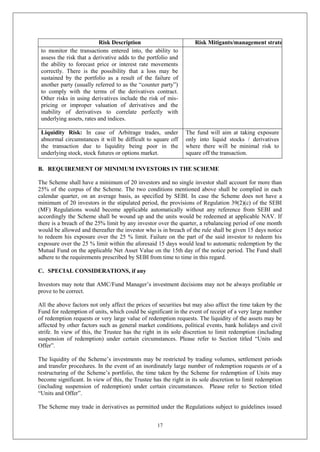 17
Risk Description Risk Mitigants/management strategy
to monitor the transactions entered into, the ability to
assess the risk that a derivative adds to the portfolio and
the ability to forecast price or interest rate movements
correctly. There is the possibility that a loss may be
sustained by the portfolio as a result of the failure of
another party (usually referred to as the “counter party”)
to comply with the terms of the derivatives contract.
Other risks in using derivatives include the risk of mis-
pricing or improper valuation of derivatives and the
inability of derivatives to correlate perfectly with
underlying assets, rates and indices.
Liquidity Risk: In case of Arbitrage trades, under
abnormal circumstances it will be difficult to square off
the transaction due to liquidity being poor in the
underlying stock, stock futures or options market.
The fund will aim at taking exposure
only into liquid stocks / derivatives
where there will be minimal risk to
square off the transaction.
B. REQUIREMENT OF MINIMUM INVESTORS IN THE SCHEME
The Scheme shall have a minimum of 20 investors and no single investor shall account for more than
25% of the corpus of the Scheme. The two conditions mentioned above shall be complied in each
calendar quarter, on an average basis, as specified by SEBI. In case the Scheme does not have a
minimum of 20 investors in the stipulated period, the provisions of Regulation 39(2)(c) of the SEBI
(MF) Regulations would become applicable automatically without any reference from SEBI and
accordingly the Scheme shall be wound up and the units would be redeemed at applicable NAV. If
there is a breach of the 25% limit by any investor over the quarter, a rebalancing period of one month
would be allowed and thereafter the investor who is in breach of the rule shall be given 15 days notice
to redeem his exposure over the 25 % limit. Failure on the part of the said investor to redeem his
exposure over the 25 % limit within the aforesaid 15 days would lead to automatic redemption by the
Mutual Fund on the applicable Net Asset Value on the 15th day of the notice period. The Fund shall
adhere to the requirements prescribed by SEBI from time to time in this regard.
C. SPECIAL CONSIDERATIONS, if any
Investors may note that AMC/Fund Manager’s investment decisions may not be always profitable or
prove to be correct.
All the above factors not only affect the prices of securities but may also affect the time taken by the
Fund for redemption of units, which could be significant in the event of receipt of a very large number
of redemption requests or very large value of redemption requests. The liquidity of the assets may be
affected by other factors such as general market conditions, political events, bank holidays and civil
strife. In view of this, the Trustee has the right in its sole discretion to limit redemption (including
suspension of redemption) under certain circumstances. Please refer to Section titled “Units and
Offer”.
The liquidity of the Scheme’s investments may be restricted by trading volumes, settlement periods
and transfer procedures. In the event of an inordinately large number of redemption requests or of a
restructuring of the Scheme’s portfolio, the time taken by the Scheme for redemption of Units may
become significant. In view of this, the Trustee has the right in its sole discretion to limit redemption
(including suspension of redemption) under certain circumstances. Please refer to Section titled
“Units and Offer”.
The Scheme may trade in derivatives as permitted under the Regulations subject to guidelines issued
 