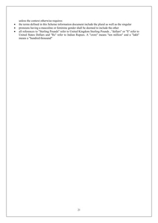 21
unless the context otherwise requires:
 the terms defined in this Scheme information document include the plural as well as the singular
 pronouns having a masculine or feminine gender shall be deemed to include the other
 all references to "Sterling Pounds" refer to United Kingdom Sterling Pounds , "dollars" or "$" refer to
United States Dollars and "Rs" refer to Indian Rupees. A "crore" means "ten million" and a "lakh"
means a "hundred thousand"
 