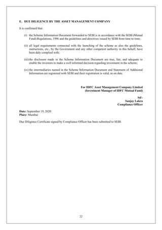 22
E. DUE DILIGENCE BY THE ASSET MANAGEMENT COMPANY
It is confirmed that:
(i) the Scheme Information Document forwarded to SEBI is in accordance with the SEBI (Mutual
Fund) Regulations, 1996 and the guidelines and directives issued by SEBI from time to time;
(ii) all legal requirements connected with the launching of the scheme as also the guidelines,
instructions, etc., by the Government and any other competent authority in this behalf, have
been duly complied with;
(iii)the disclosure made in the Scheme Information Document are true, fair, and adequate to
enable the investors to make a well informed decision regarding investment in the scheme;
(iv) the intermediaries named in the Scheme Information Document and Statement of Additional
Information are registered with SEBI and their registration is valid, as on date.
For IDFC Asset Management Company Limited
(Investment Manager of IDFC Mutual Fund)
Sd/-
Sanjay Lakra
Compliance Officer
Date: September 19, 2020
Place: Mumbai
Due Diligence Certificate signed by Compliance Officer has been submitted to SEBI.
 